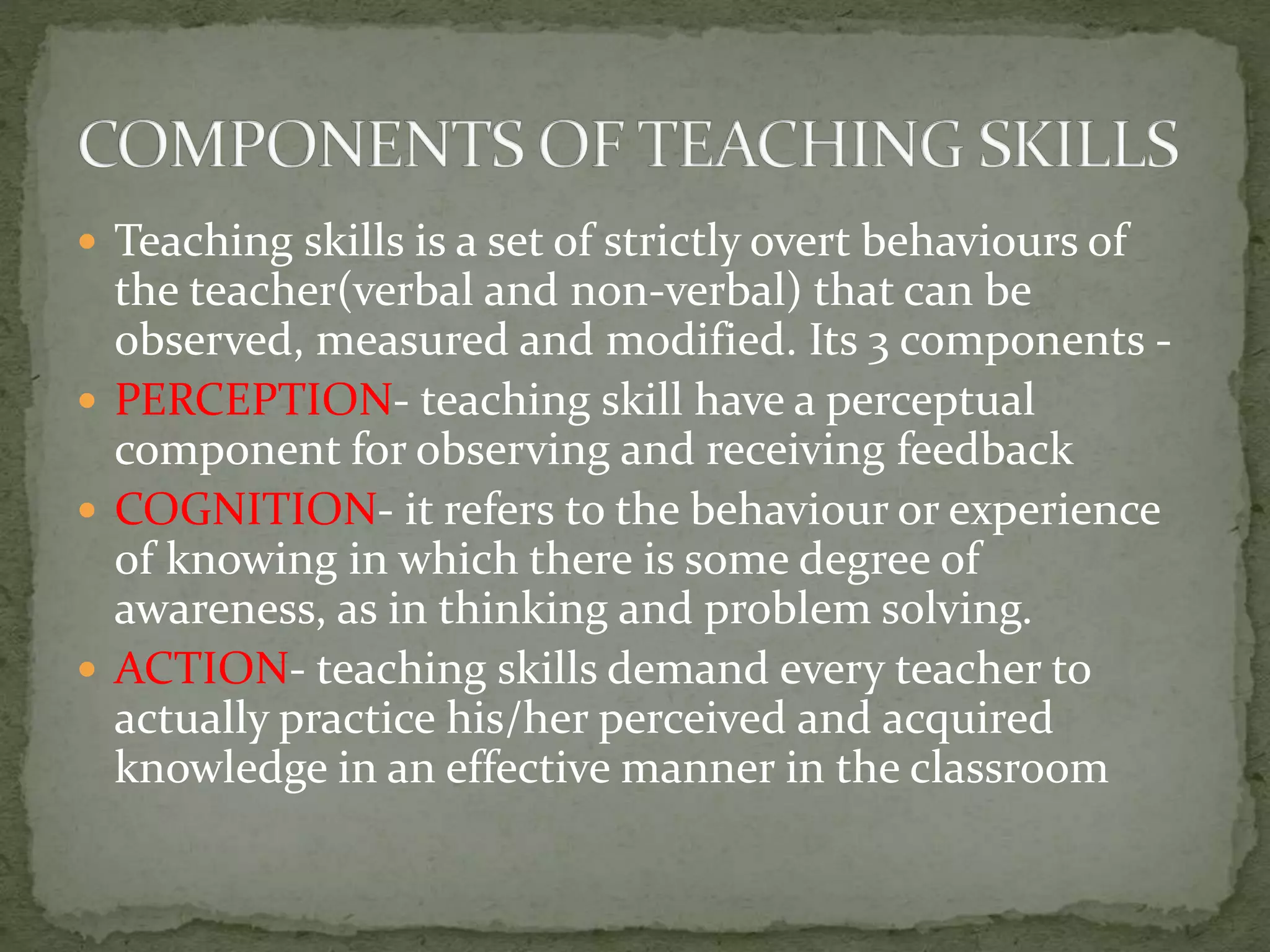  Teaching skills is a set of strictly overt behaviours of
the teacher(verbal and non-verbal) that can be
observed, measured and modified. Its 3 components -
 PERCEPTION- teaching skill have a perceptual
component for observing and receiving feedback
 COGNITION- it refers to the behaviour or experience
of knowing in which there is some degree of
awareness, as in thinking and problem solving.
 ACTION- teaching skills demand every teacher to
actually practice his/her perceived and acquired
knowledge in an effective manner in the classroom
 