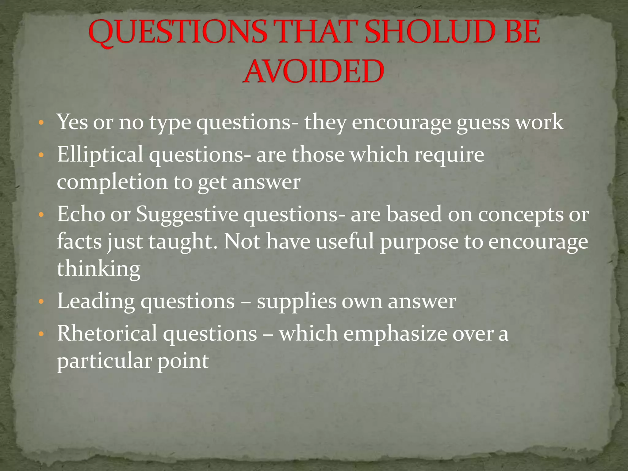 • Yes or no type questions- they encourage guess work
• Elliptical questions- are those which require
completion to get answer
• Echo or Suggestive questions- are based on concepts or
facts just taught. Not have useful purpose to encourage
thinking
• Leading questions – supplies own answer
• Rhetorical questions – which emphasize over a
particular point
 