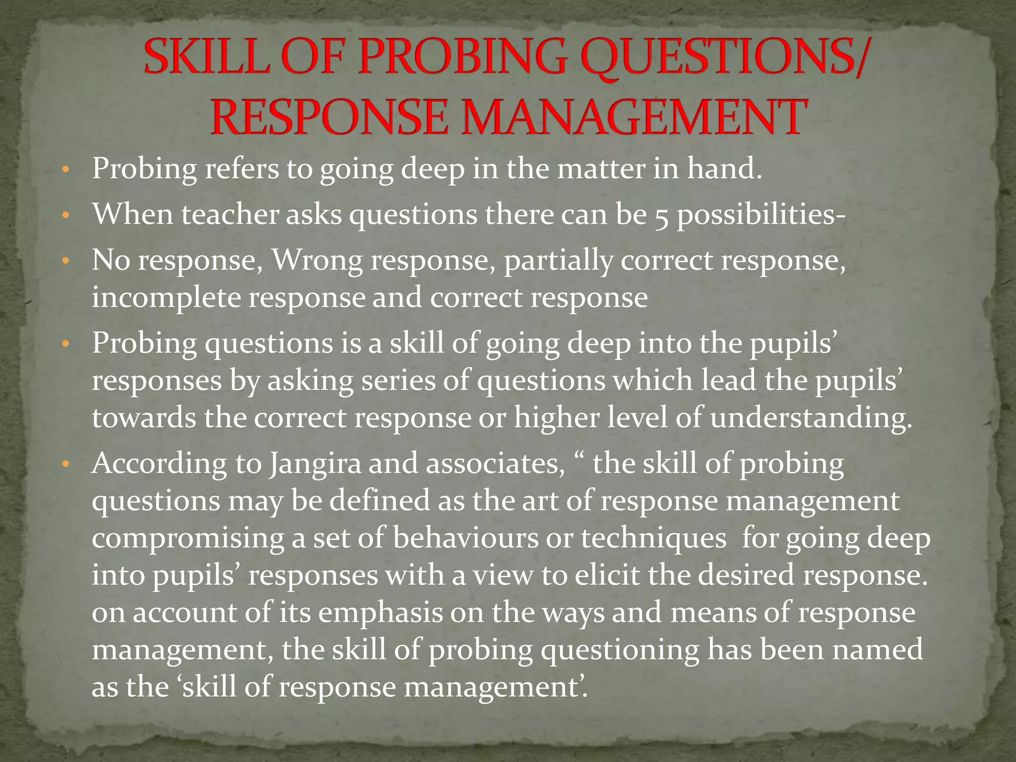 • Probing refers to going deep in the matter in hand.
• When teacher asks questions there can be 5 possibilities-
• No response, Wrong response, partially correct response,
incomplete response and correct response
• Probing questions is a skill of going deep into the pupils’
responses by asking series of questions which lead the pupils’
towards the correct response or higher level of understanding.
• According to Jangira and associates, “ the skill of probing
questions may be defined as the art of response management
compromising a set of behaviours or techniques for going deep
into pupils’ responses with a view to elicit the desired response.
on account of its emphasis on the ways and means of response
management, the skill of probing questioning has been named
as the ‘skill of response management’.
 