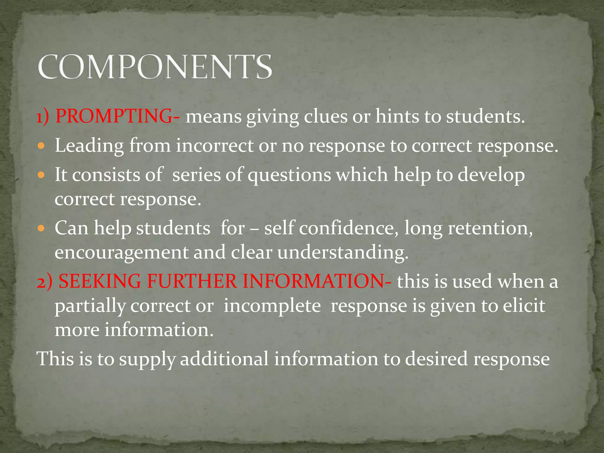 1) PROMPTING- means giving clues or hints to students.
 Leading from incorrect or no response to correct response.
 It consists of series of questions which help to develop
correct response.
 Can help students for – self confidence, long retention,
encouragement and clear understanding.
2) SEEKING FURTHER INFORMATION- this is used when a
partially correct or incomplete response is given to elicit
more information.
This is to supply additional information to desired response
 
