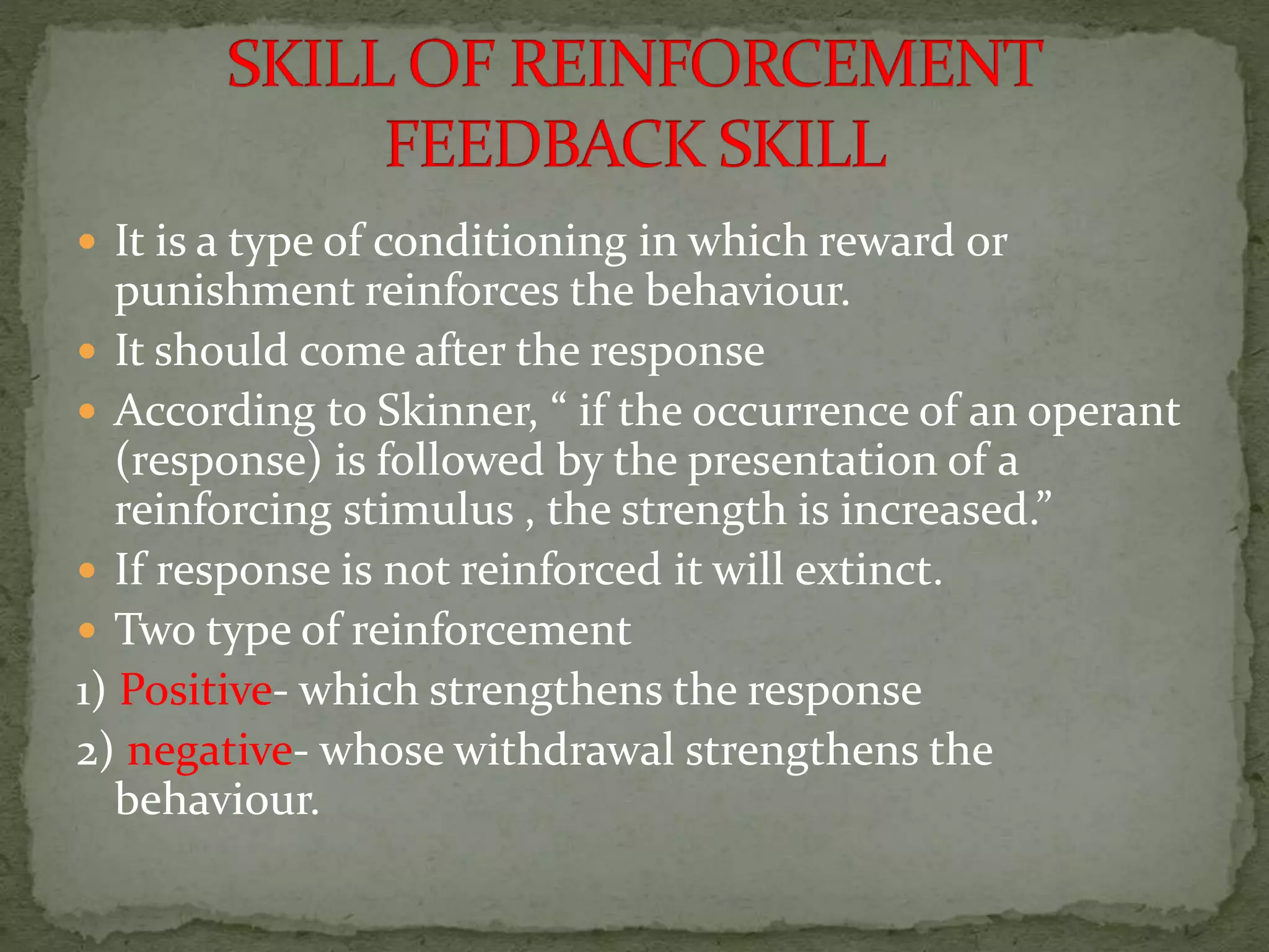  It is a type of conditioning in which reward or
punishment reinforces the behaviour.
 It should come after the response
 According to Skinner, “ if the occurrence of an operant
(response) is followed by the presentation of a
reinforcing stimulus , the strength is increased.”
 If response is not reinforced it will extinct.
 Two type of reinforcement
1) Positive- which strengthens the response
2) negative- whose withdrawal strengthens the
behaviour.
 