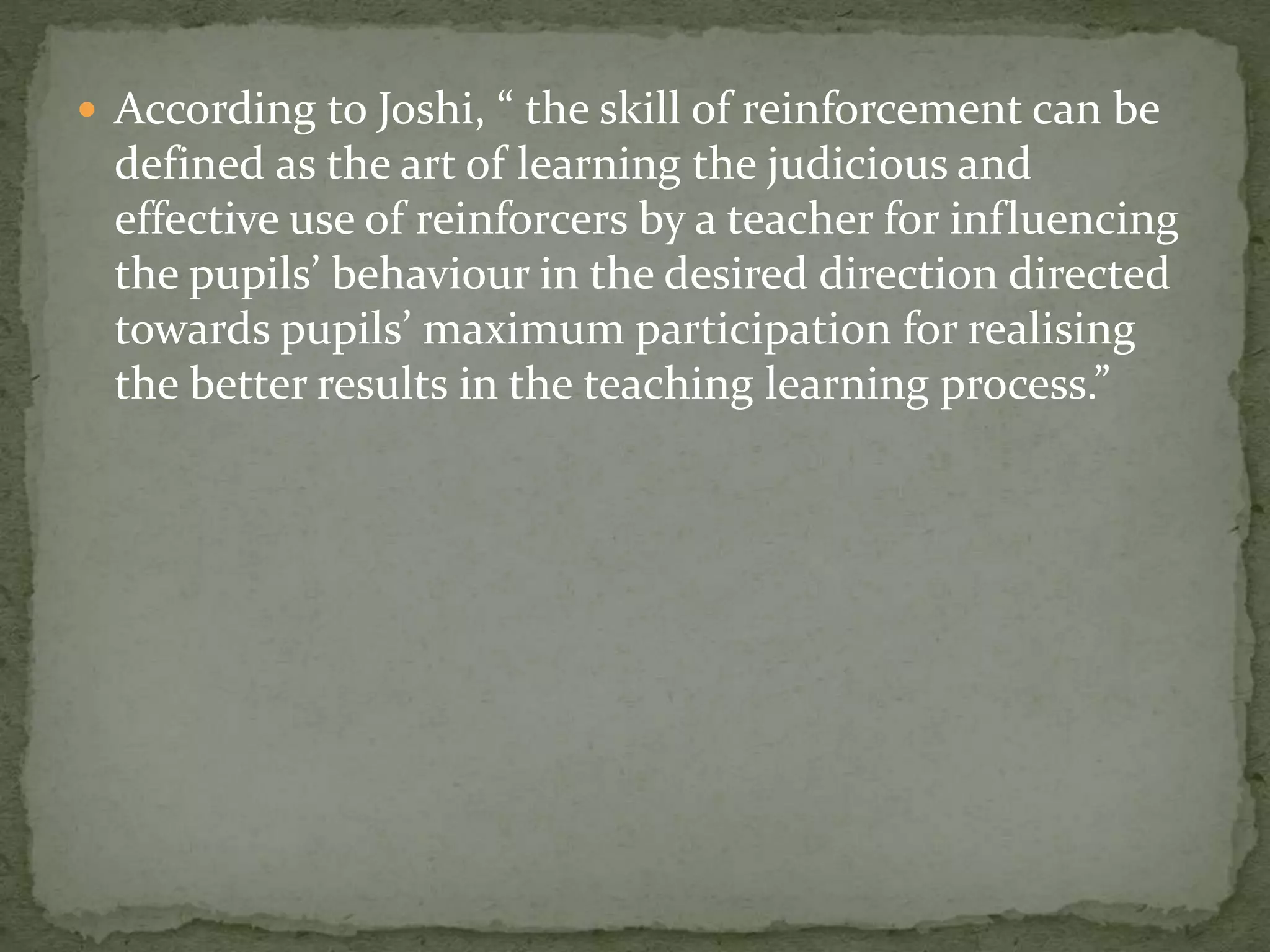  According to Joshi, “ the skill of reinforcement can be
defined as the art of learning the judicious and
effective use of reinforcers by a teacher for influencing
the pupils’ behaviour in the desired direction directed
towards pupils’ maximum participation for realising
the better results in the teaching learning process.”
 