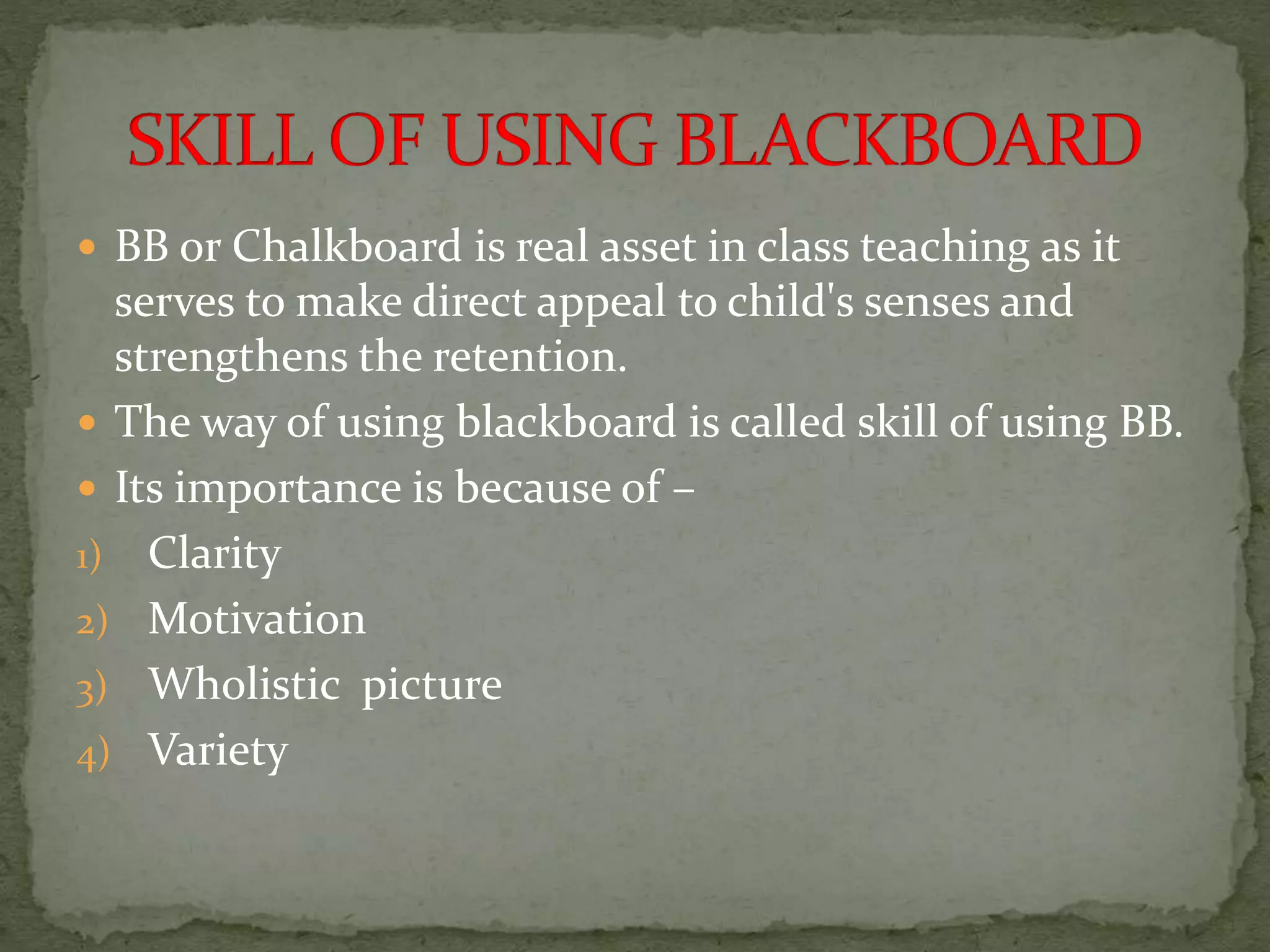  BB or Chalkboard is real asset in class teaching as it
serves to make direct appeal to child's senses and
strengthens the retention.
 The way of using blackboard is called skill of using BB.
 Its importance is because of –
1) Clarity
2) Motivation
3) Wholistic picture
4) Variety
 