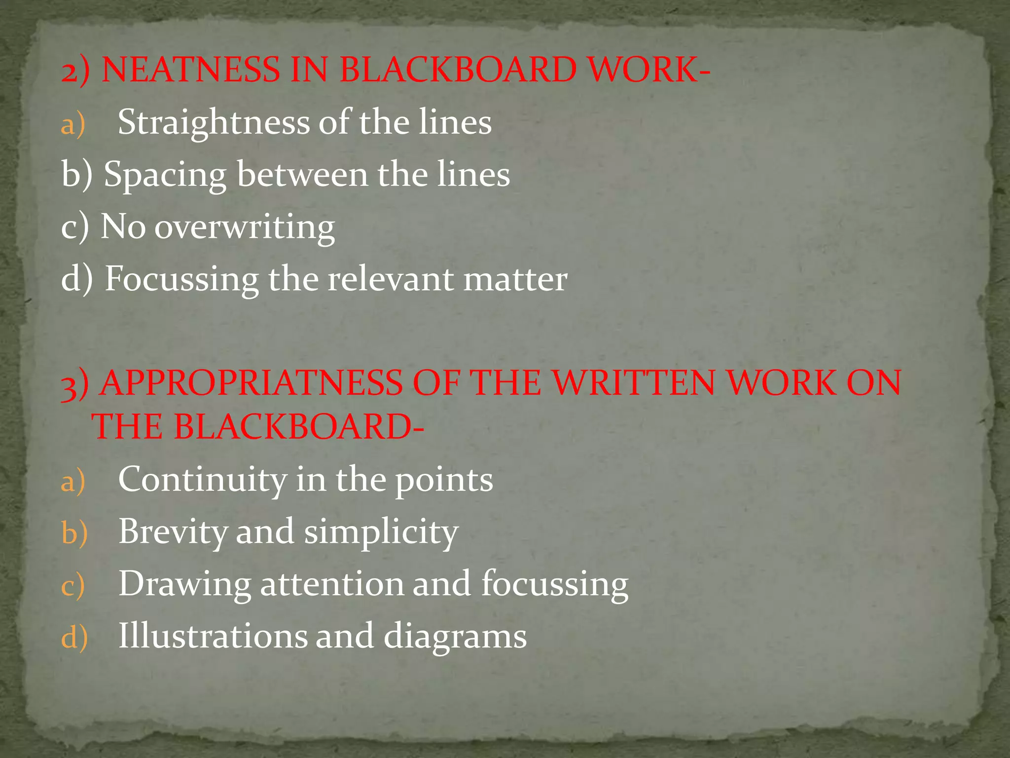 2) NEATNESS IN BLACKBOARD WORK-
a) Straightness of the lines
b) Spacing between the lines
c) No overwriting
d) Focussing the relevant matter
3) APPROPRIATNESS OF THE WRITTEN WORK ON
THE BLACKBOARD-
a) Continuity in the points
b) Brevity and simplicity
c) Drawing attention and focussing
d) Illustrations and diagrams
 