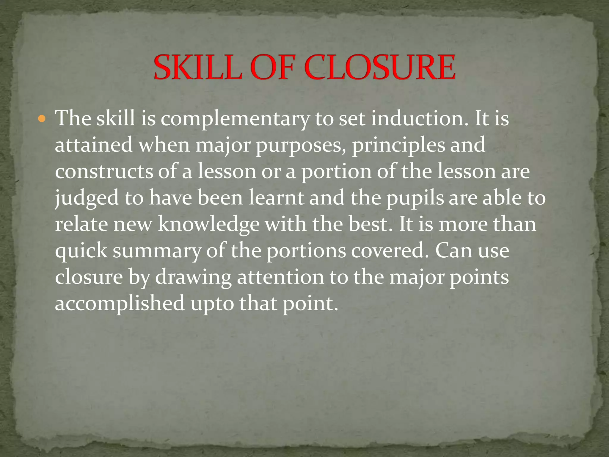  The skill is complementary to set induction. It is
attained when major purposes, principles and
constructs of a lesson or a portion of the lesson are
judged to have been learnt and the pupils are able to
relate new knowledge with the best. It is more than
quick summary of the portions covered. Can use
closure by drawing attention to the major points
accomplished upto that point.
 