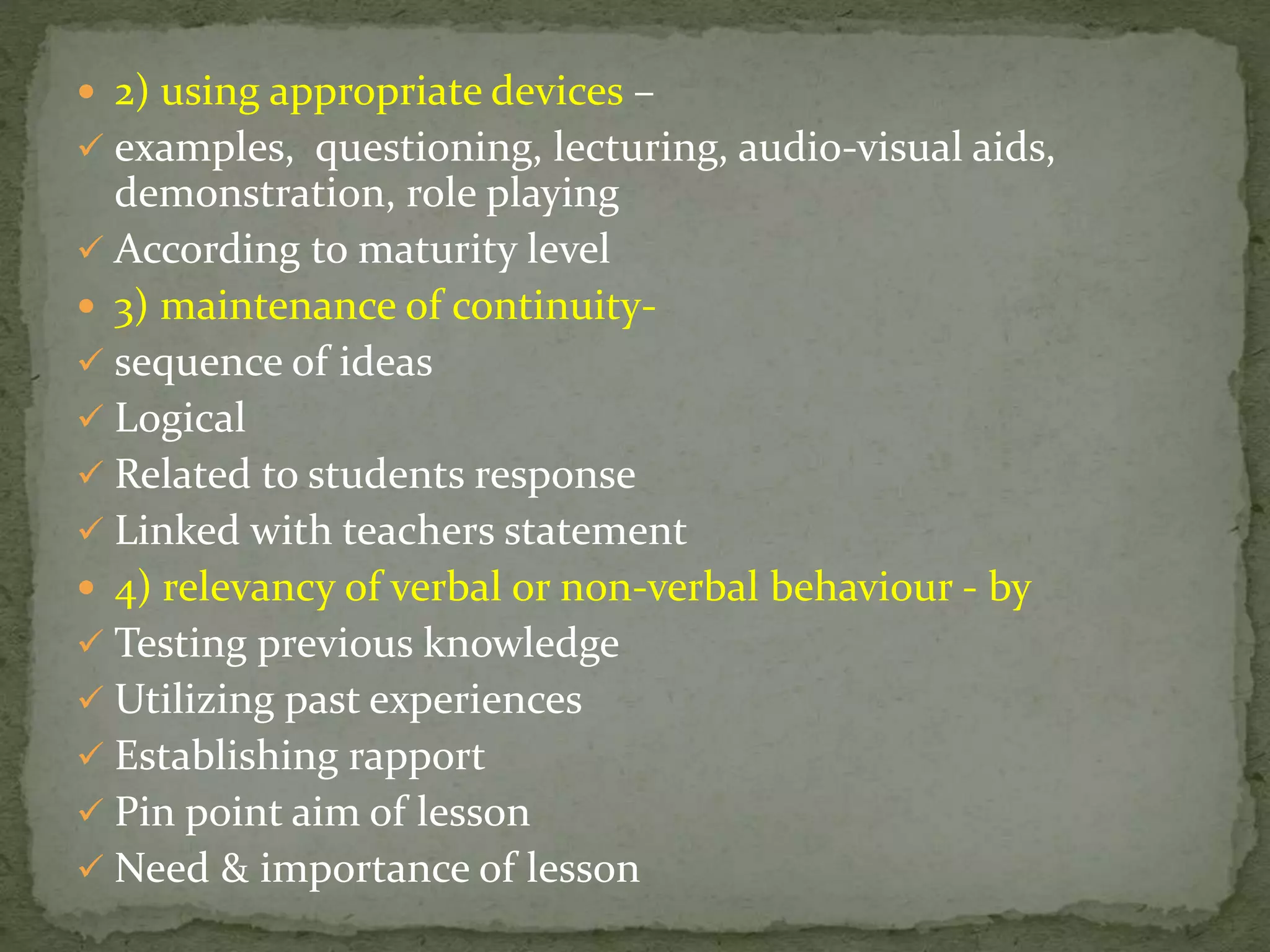  2) using appropriate devices –
 examples, questioning, lecturing, audio-visual aids,
demonstration, role playing
 According to maturity level
 3) maintenance of continuity-
 sequence of ideas
 Logical
 Related to students response
 Linked with teachers statement
 4) relevancy of verbal or non-verbal behaviour - by
 Testing previous knowledge
 Utilizing past experiences
 Establishing rapport
 Pin point aim of lesson
 Need & importance of lesson
 