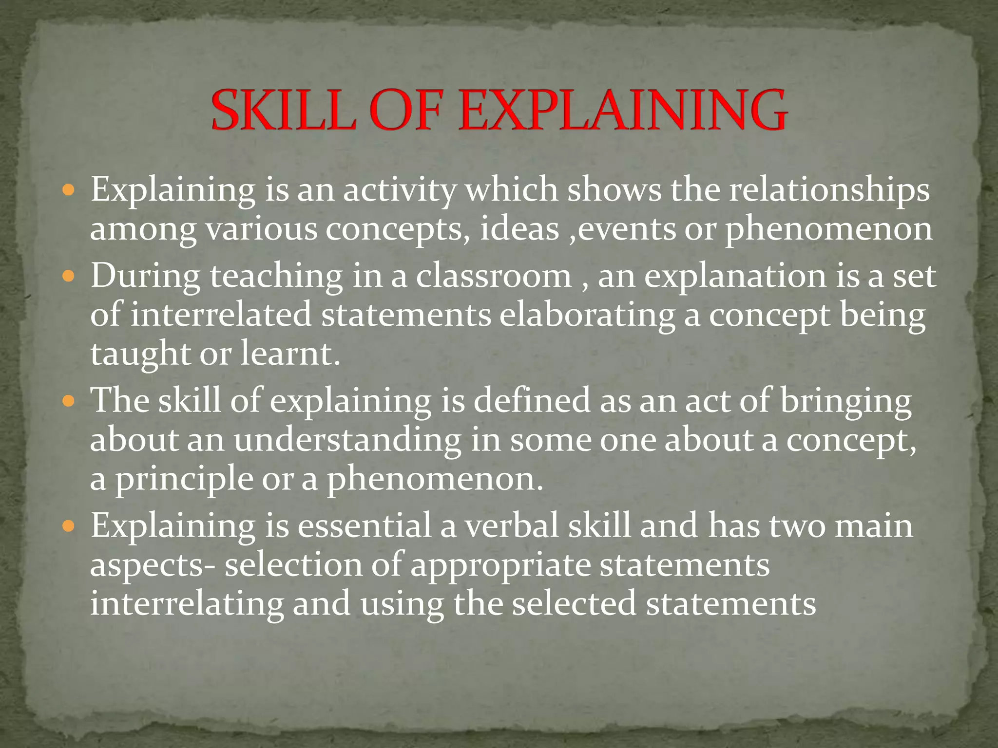  Explaining is an activity which shows the relationships
among various concepts, ideas ,events or phenomenon
 During teaching in a classroom , an explanation is a set
of interrelated statements elaborating a concept being
taught or learnt.
 The skill of explaining is defined as an act of bringing
about an understanding in some one about a concept,
a principle or a phenomenon.
 Explaining is essential a verbal skill and has two main
aspects- selection of appropriate statements
interrelating and using the selected statements
 