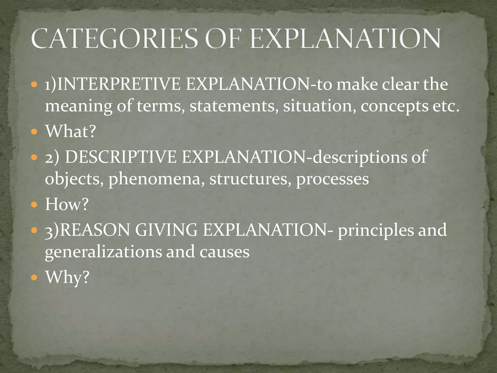  1)INTERPRETIVE EXPLANATION-to make clear the
meaning of terms, statements, situation, concepts etc.
 What?
 2) DESCRIPTIVE EXPLANATION-descriptions of
objects, phenomena, structures, processes
 How?
 3)REASON GIVING EXPLANATION- principles and
generalizations and causes
 Why?
 