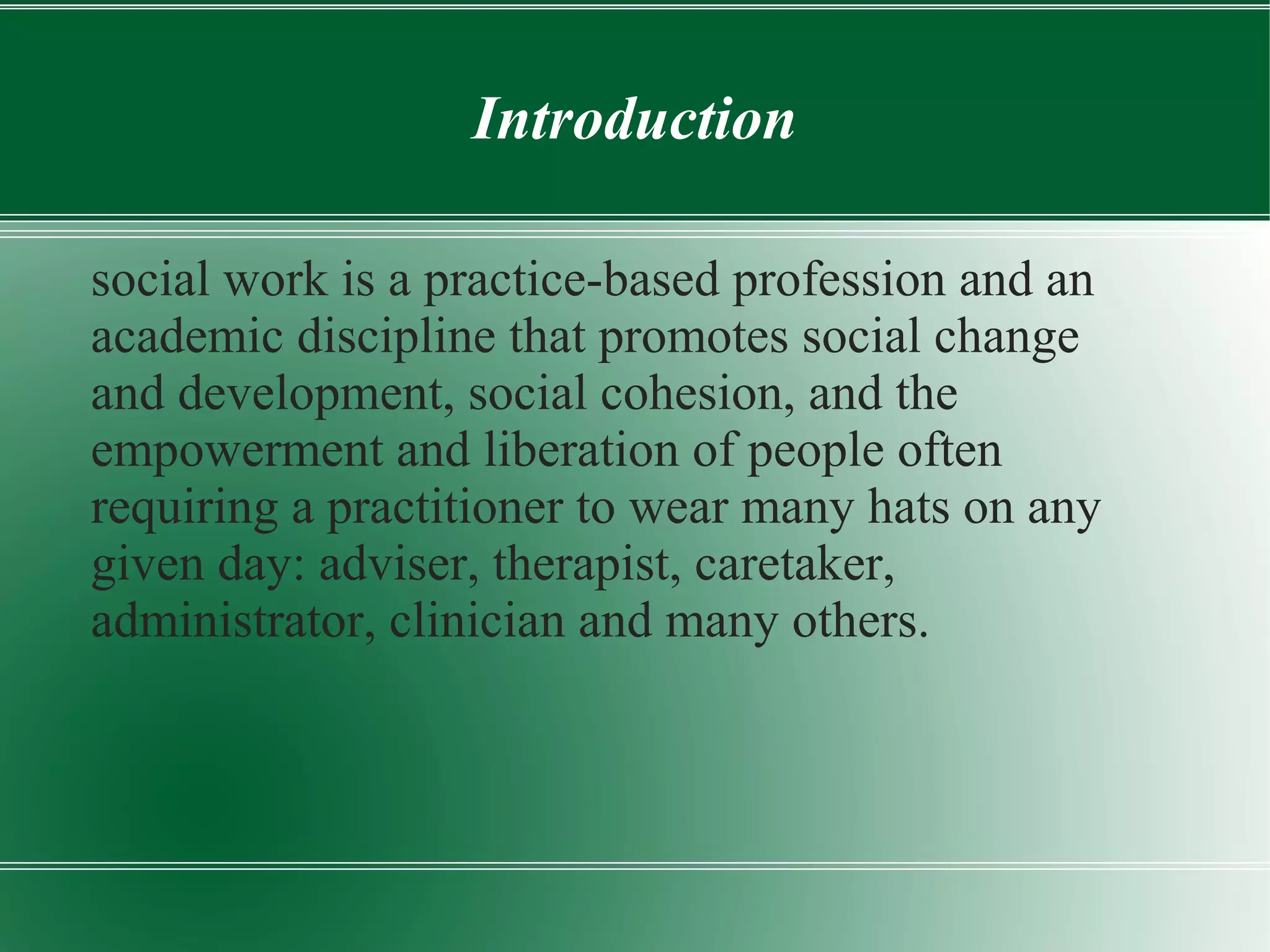 Introduction
social work is a practice-based profession and an
academic discipline that promotes social change
and development, social cohesion, and the
empowerment and liberation of people often
requiring a practitioner to wear many hats on any
given day: adviser, therapist, caretaker,
administrator, clinician and many others.
 