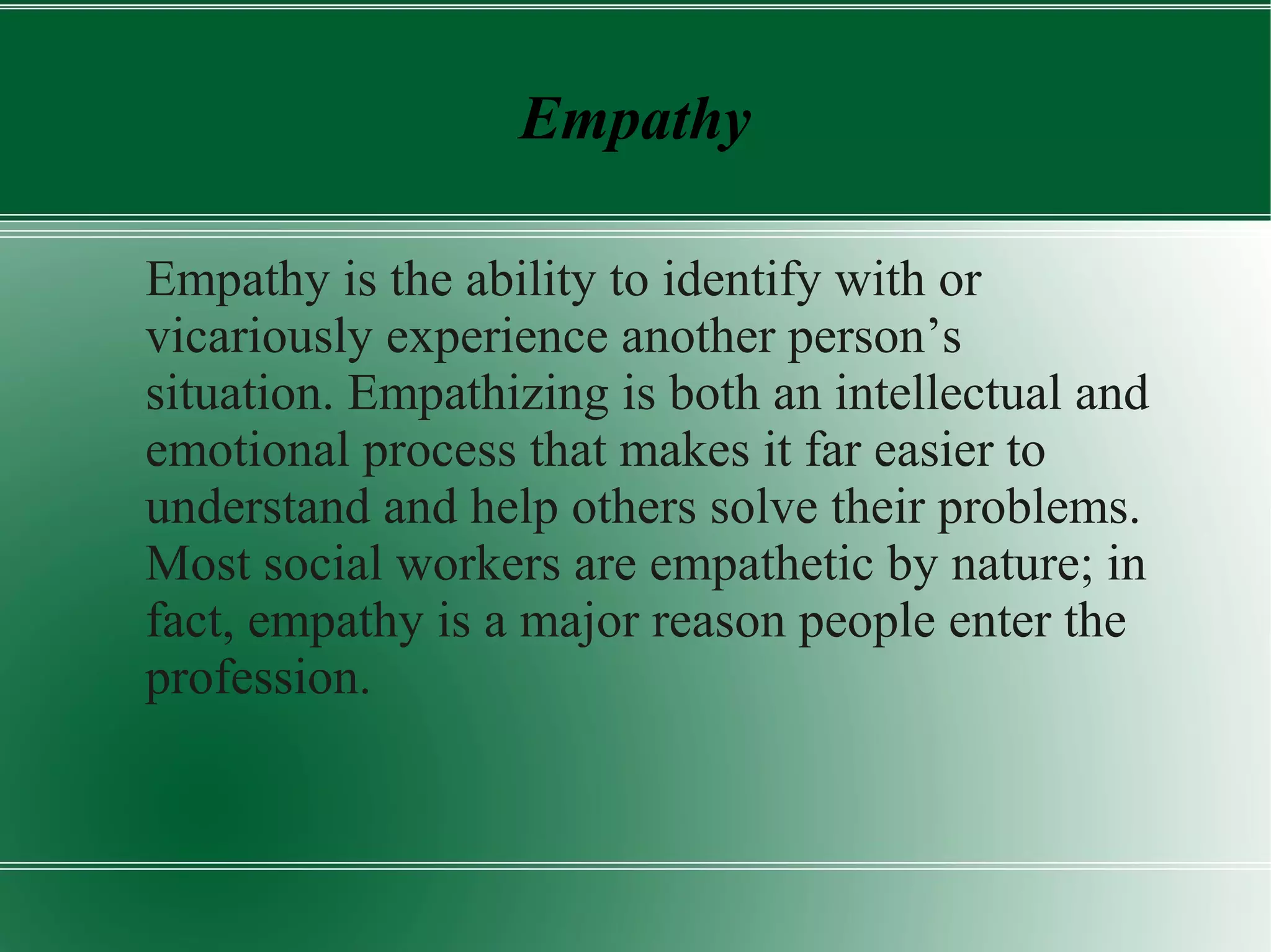 Empathy
Empathy is the ability to identify with or
vicariously experience another person’s
situation. Empathizing is both an intellectual and
emotional process that makes it far easier to
understand and help others solve their problems.
Most social workers are empathetic by nature; in
fact, empathy is a major reason people enter the
profession.
 