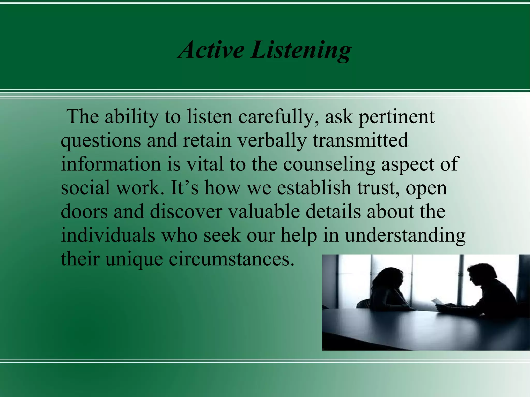 Active Listening
The ability to listen carefully, ask pertinent
questions and retain verbally transmitted
information is vital to the counseling aspect of
social work. It’s how we establish trust, open
doors and discover valuable details about the
individuals who seek our help in understanding
their unique circumstances.
 