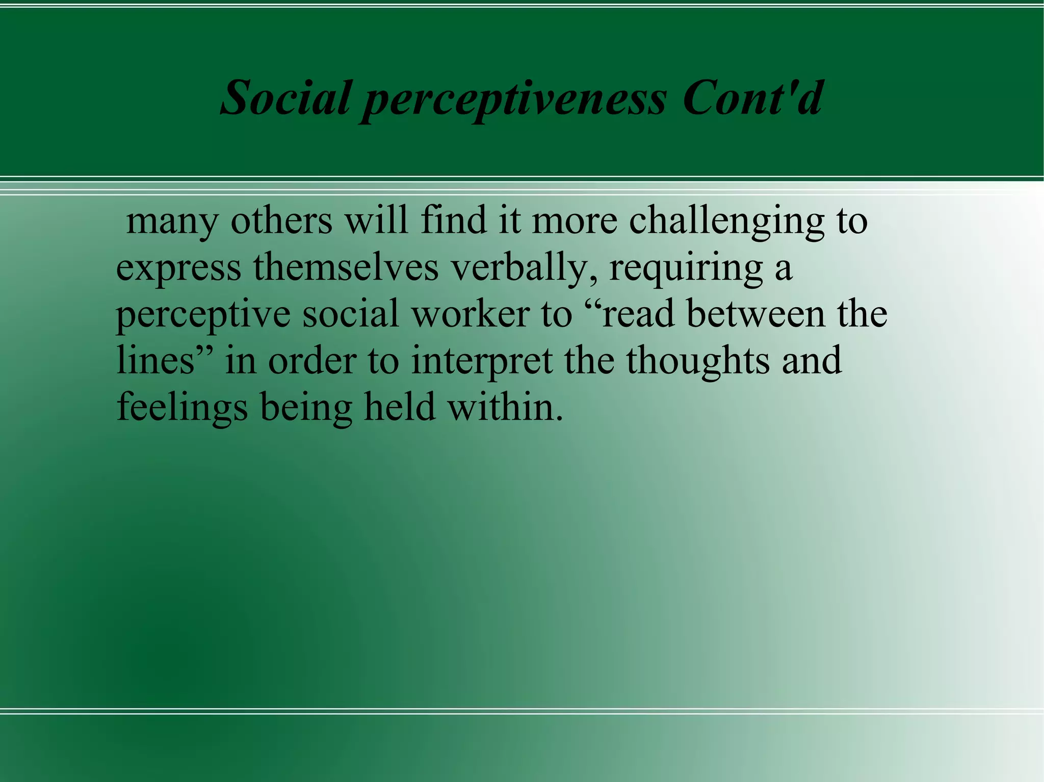Social perceptiveness Cont'd
many others will find it more challenging to
express themselves verbally, requiring a
perceptive social worker to “read between the
lines” in order to interpret the thoughts and
feelings being held within.
 