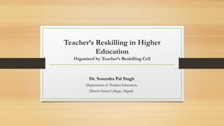 Teacher’s Reskilling in Higher
Education
Organised by Teacher’s Reskilling Cell
Dr. Surendra Pal Singh
Department of Teacher Education,
Dharm Samaj College, Aligarh.
 