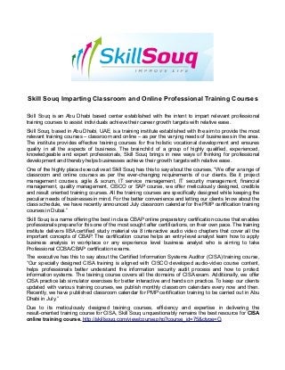 Skill Souq Imparting Classroom and Online Professional Training Courses
Skill Souq is an Abu Dhabi based center established with the intent to impart relevant professional
training courses to assist individuals achieve their career growth targets with relative ease.
Skill Souq, based in Abu Dhabi, UAE, is a training institute established with the aim to provide the most
relevant training courses – classroom and online – as per the varying needs of businesses in the area.
The institute provides effective training courses for the holistic vocational development and ensures
quality in all the aspects of business. The brainchild of a group of highly qualified, experienced,
knowledgeable and expert professionals, Skill Souq brings in new ways of thinking for professional
development and thereby helps businesses achieve their growth targets with relative ease.
One of the highly placed executive at Skill Souq has this to say about the courses, “We offer a range of
classroom and online courses as per the ever-changing requirements of our clients. Be it project
management courses, agile & scrum, IT service management, IT security management, financial
management, quality management, CISCO or SAP course, we offer meticulously designed, credible
and result oriented training courses. All the training courses are specifically designed while keeping the
peculiar needs of businesses in mind. For the better convenience and letting our clients know about the
class schedule, we have recently announced July classroom calendar for the PMP certification training
courses in Dubai.”
Skill Souq is a name offering the best in class CBAP online preparatory certification course that enables
professionals prepare for this one of the most sought after certifications, on their own pace. The training
institute delivers IIBA certified study material via 8 interactive audio video chapters that cover all the
important concepts of CBAP. The certification course helps an entry-level analyst learn how to apply
business analysis in workplace or any experience level business analyst who is aiming to take
Professional CCBA/CBAP certification exams.
The executive has this to say about the Certified Information Systems Auditor (CISA) training course,
“Our specially designed CISA training is aligned with CISCO developed audio-video course content,
helps professionals better understand the information security audit process and how to protect
information systems. The training course covers all the domains of CISA exam. Additionally, we offer
CISA practice lab simulator exercises for better interactive and hands on practice. To keep our clients
updated with various training courses, we publish monthly classroom calendars every now and then.
Recently, we have published classroom calendar for PMP certification training to be carried out in Abu
Dhabi in July.”
Due to its meticulously designed training courses, efficiency and expertise in delivering the
result-oriented training course for CISA, Skill Souq unquestionably remains the best resource for CISA
online training course. http://skillsouq.com/view/course.php?course_id=75&ctype=O.
 