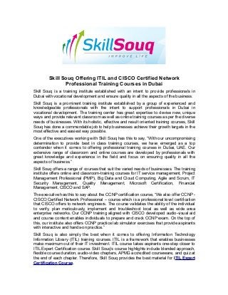 Skill Souq Offering ITIL and CISCO Certified Network 
Professional Training Courses in Dubai 
Skill Souq is a training institute established with an intent to provide professionals in 
Dubai with vocational development and ensure quality in all the aspects of the business. 
Skill Souq is a prominent training institute established by a group of experienced and 
knowledgeable professionals with the intent to support professionals in Dubai in 
vocational development. The training center has great expertise to devise new, unique 
ways and provide relevant classroom as well as online training courses as per the diverse 
needs of businesses. With its holistic, effective and result oriented training courses, Skill 
Souq has done a commendable job to help businesses achieve their growth targets in the 
most effective and easiest way possible. 
One of the executives working with Skill Souq has this to say, “With our uncompromising 
determination to provide best in class training courses, we have emerged as a top 
contender when it comes to offering professional training courses in Dubai, UAE. Our 
extensive range of classroom and online courses are developed by professionals with 
great knowledge and experience in the field and focus on ensuring quality in all the 
aspects of business.” 
Skill Souq offers a range of courses that suit the varied needs of businesses. The training 
institute offers online and classroom-training courses for IT service management, Project 
Management Professional (PMP), Big Data and Cloud Computing, Agile and Scrum, IT 
Security Management, Quality Management, Microsoft Certification, Financial 
Management, CISCO and SAP. 
The executive has this to say about the CCNP certification course, “We also offer CCNP - 
CISCO Certified Network Professional – course which is a professional level certification 
that CISCO offers to network engineers. The course validates the ability of the individual 
to verify, plan meticulously, implement and troubleshoot local as well as wide area 
enterprise networks. Our CCNP training aligned with CISCO developed audio-visual aid 
and course content enables individuals to prepare and crack CCNP exam. On the top of 
this, our institute also offers CCNP practice lab simulator exercises that provide aspirants 
with interactive and hands-on practice.” 
Skill Souq is also simply the best when it comes to offering Information Technology 
Information Library (ITIL) training courses. ITIL is a framework that enables businesses 
make maximum out of their IT investment. ITIL course takes aspirants one-step closer to 
ITIL Expert Certification course. Skill Souq’s course highlights include blended approach, 
flexible course duration, audio-video chapters, APMG accredited courseware, and quiz at 
the end of each chapter. Therefore, Skill Souq provides the best material for ITIL Expert 
Certification Course. 
 