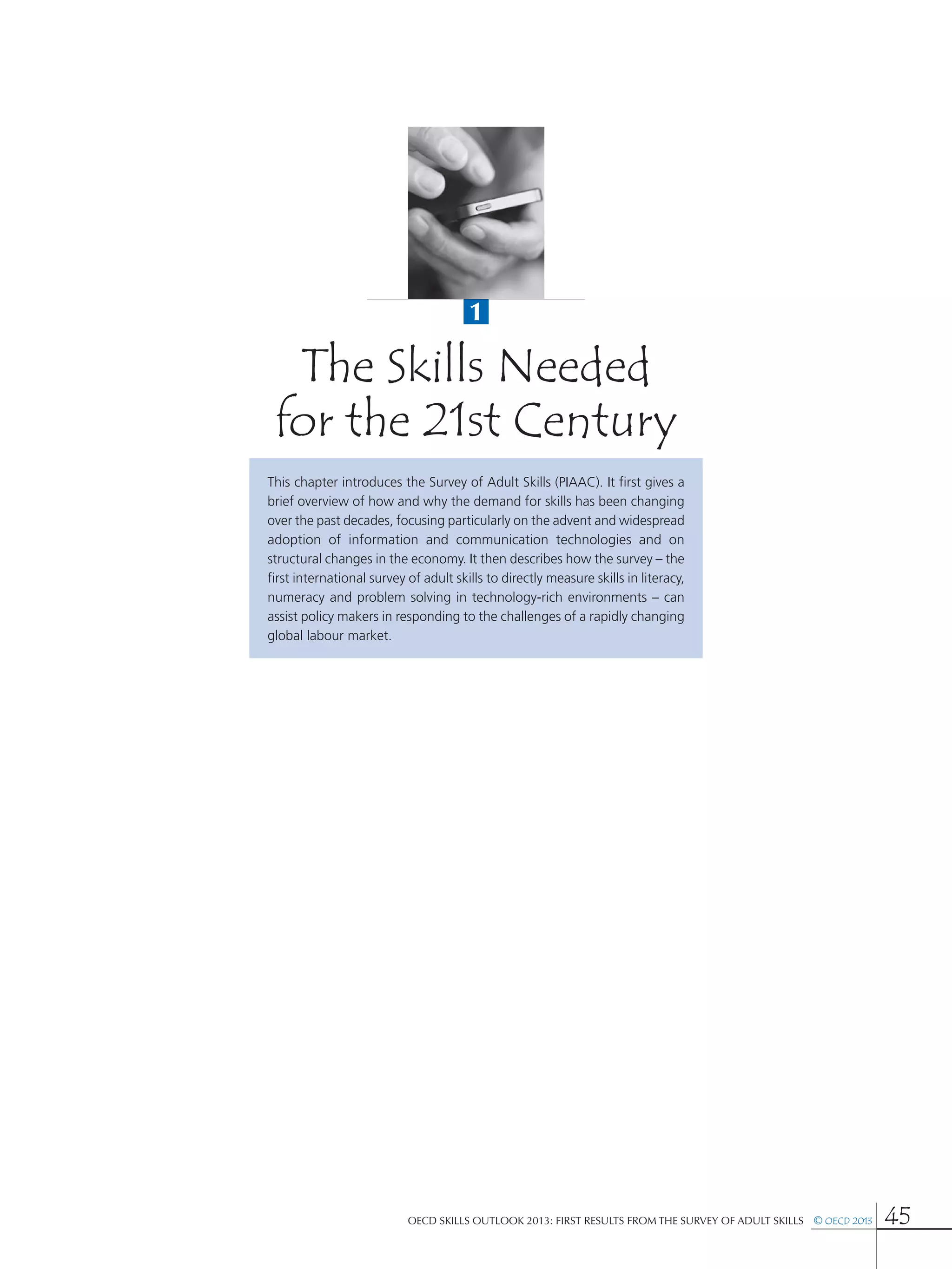 The Skills Needed
for the 21st Century
1
OECD Skills Outlook 2013: First Results from the Survey of Adult Skills  © OECD 2013 45
This chapter introduces the Survey of Adult Skills (PIAAC). It first gives a
brief overview of how and why the demand for skills has been changing
over the past decades, focusing particularly on the advent and widespread
adoption of information and communication technologies and on
structural changes in the economy. It then describes how the survey – the
first international survey of adult skills to directly measure skills in literacy,
numeracy and problem solving in technology-rich environments – can
assist policy makers in responding to the challenges of a rapidly changing
global labour market.
 
