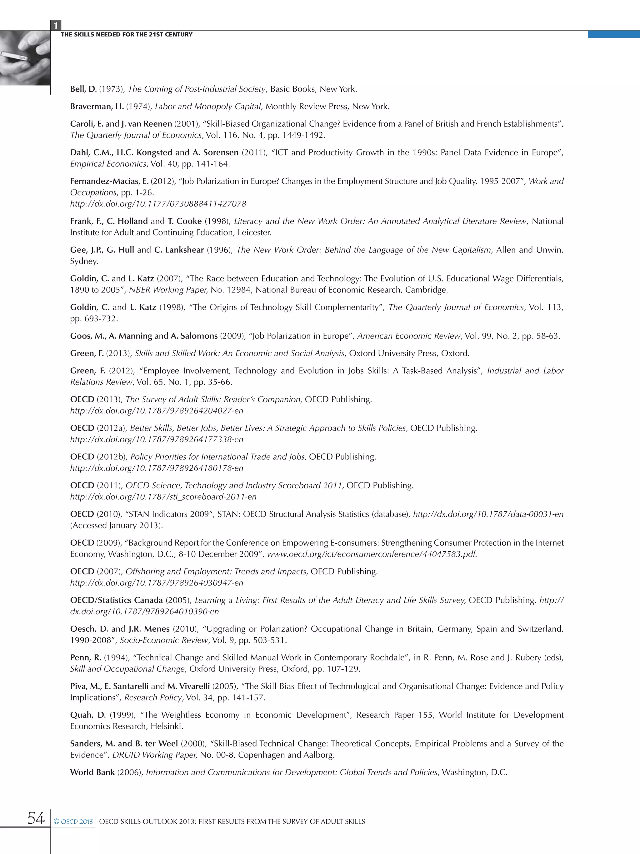 1
The Skills Needed For The 21st Century
54 © OECD 2013  OECD Skills Outlook 2013: First Results from the Survey of Adult Skills
Bell, D. (1973), The Coming of Post-Industrial Society, Basic Books, New York.
Braverman, H. (1974), Labor and Monopoly Capital, Monthly Review Press, New York.
Caroli, E. and J. van Reenen (2001), “Skill-Biased Organizational Change? Evidence from a Panel of British and French Establishments”,
The Quarterly Journal of Economics, Vol. 116, No. 4, pp. 1449-1492.
Dahl, C.M., H.C. Kongsted and A. Sorensen (2011), “ICT and Productivity Growth in the 1990s: Panel Data Evidence in Europe”,
Empirical Economics, Vol. 40, pp. 141-164.
Fernandez-Macias, E. (2012), “Job Polarization in Europe? Changes in the Employment Structure and Job Quality, 1995-2007”, Work and
Occupations, pp. 1-26.
http://dx.doi.org/10.1177/0730888411427078
Frank, F., C. Holland and T. Cooke (1998), Literacy and the New Work Order: An Annotated Analytical Literature Review, National
Institute for Adult and Continuing Education, Leicester.
Gee, J.P., G. Hull and C. Lankshear (1996), The New Work Order: Behind the Language of the New Capitalism, Allen and Unwin,
Sydney.
Goldin, C. and L. Katz (2007), “The Race between Education and Technology: The Evolution of U.S. Educational Wage Differentials,
1890 to 2005”, NBER Working Paper, No. 12984, National Bureau of Economic Research, Cambridge.
Goldin, C. and L. Katz (1998), “The Origins of Technology-Skill Complementarity”, The Quarterly Journal of Economics, Vol. 113,
pp. 693-732.
Goos, M., A. Manning and A. Salomons (2009), “Job Polarization in Europe”, American Economic Review, Vol. 99, No. 2, pp. 58-63.
Green, F. (2013), Skills and Skilled Work: An Economic and Social Analysis, Oxford University Press, Oxford.
Green, F. (2012), “Employee Involvement, Technology and Evolution in Jobs Skills: A Task-Based Analysis”, Industrial and Labor
Relations Review, Vol. 65, No. 1, pp. 35-66.
OECD (2013), The Survey of Adult Skills: Reader’s Companion, OECD Publishing.
http://dx.doi.org/10.1787/9789264204027-en
OECD (2012a), Better Skills, Better Jobs, Better Lives: A Strategic Approach to Skills Policies, OECD Publishing.
http://dx.doi.org/10.1787/9789264177338-en
OECD (2012b), Policy Priorities for International Trade and Jobs, OECD Publishing.
http://dx.doi.org/10.1787/9789264180178-en
OECD (2011), OECD Science, Technology and Industry Scoreboard 2011, OECD Publishing.
http://dx.doi.org/10.1787/sti_scoreboard-2011-en
OECD (2010), “STAN Indicators 2009“, STAN: OECD Structural Analysis Statistics (database), http://dx.doi.org/10.1787/data-00031-en
(Accessed January 2013).
OECD (2009), “Background Report for the Conference on Empowering E-consumers: Strengthening Consumer Protection in the Internet
Economy, Washington, D.C., 8-10 December 2009”, www.oecd.org/ict/econsumerconference/44047583.pdf.
OECD (2007), Offshoring and Employment: Trends and Impacts, OECD Publishing.
http://dx.doi.org/10.1787/9789264030947-en
OECD/Statistics Canada (2005), Learning a Living: First Results of the Adult Literacy and Life Skills Survey, OECD Publishing. http://
dx.doi.org/10.1787/9789264010390-en
Oesch, D. and J.R. Menes (2010), “Upgrading or Polarization? Occupational Change in Britain, Germany, Spain and Switzerland,
1990‑2008”, Socio-Economic Review, Vol. 9, pp. 503-531.
Penn, R. (1994), “Technical Change and Skilled Manual Work in Contemporary Rochdale”, in R. Penn, M. Rose and J. Rubery (eds),
Skill and Occupational Change, Oxford University Press, Oxford, pp. 107-129.
Piva, M., E. Santarelli and M. Vivarelli (2005), “The Skill Bias Effect of Technological and Organisational Change: Evidence and Policy
Implications”, Research Policy, Vol. 34, pp. 141-157.
Quah, D. (1999), “The Weightless Economy in Economic Development”, Research Paper 155, World Institute for Development
Economics Research, Helsinki.
Sanders, M. and B. ter Weel (2000), “Skill-Biased Technical Change: Theoretical Concepts, Empirical Problems and a Survey of the
Evidence”, DRUID Working Paper, No. 00-8, Copenhagen and Aalborg.
World Bank (2006), Information and Communications for Development: Global Trends and Policies, Washington, D.C.
 