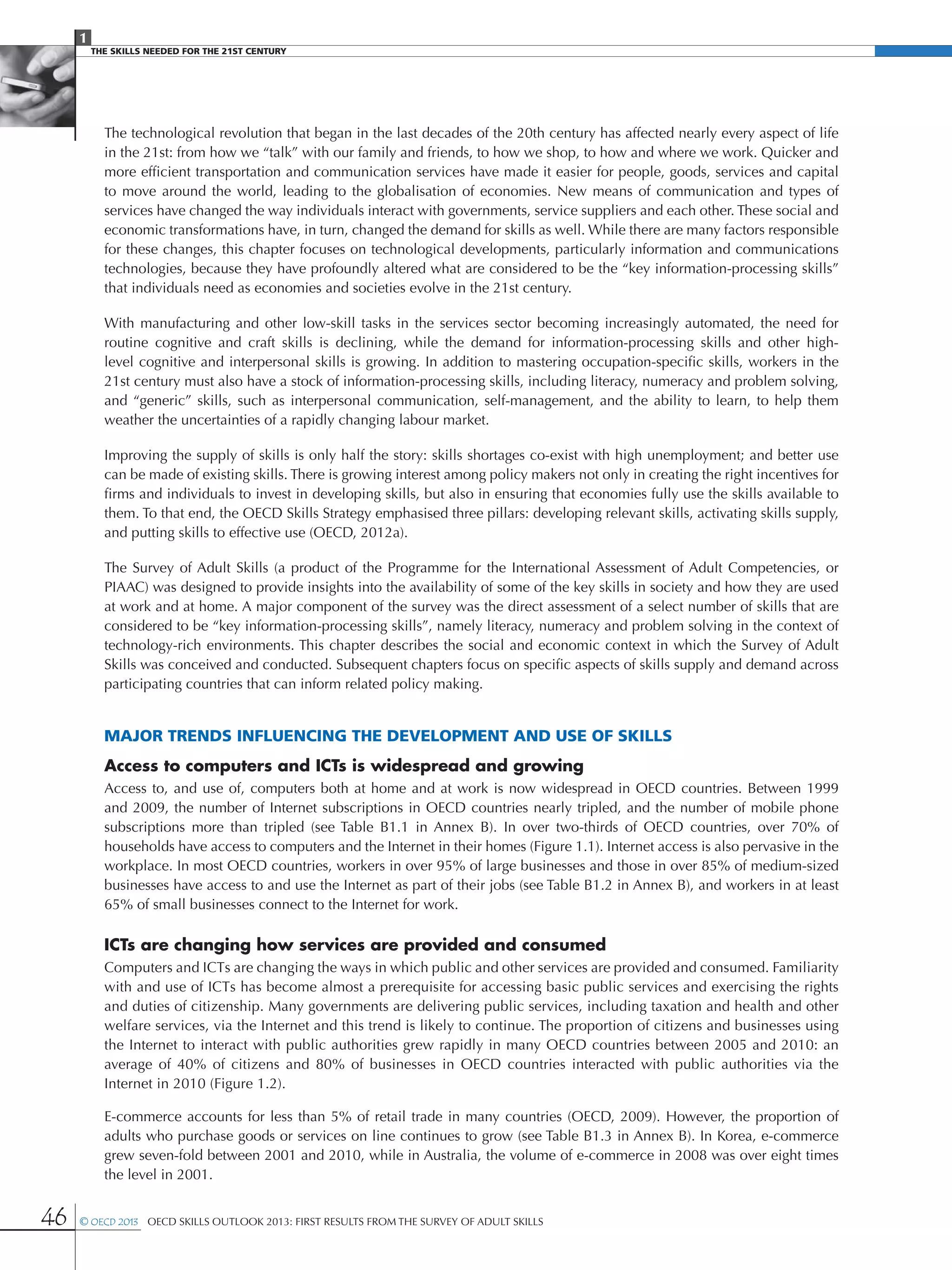 1
The Skills Needed For The 21st Century
46 © OECD 2013  OECD Skills Outlook 2013: First Results from the Survey of Adult Skills
The technological revolution that began in the last decades of the 20th century has affected nearly every aspect of life
in the 21st: from how we “talk” with our family and friends, to how we shop, to how and where we work. Quicker and
more efficient transportation and communication services have made it easier for people, goods, services and capital
to move around the world, leading to the globalisation of economies. New means of communication and types of
services have changed the way individuals interact with governments, service suppliers and each other. These social and
economic transformations have, in turn, changed the demand for skills as well. While there are many factors responsible
for these changes, this chapter focuses on technological developments, particularly information and communications
technologies, because they have profoundly altered what are considered to be the “key information-processing skills”
that individuals need as economies and societies evolve in the 21st century.
With manufacturing and other low-skill tasks in the services sector becoming increasingly automated, the need for
routine cognitive and craft skills is declining, while the demand for information-processing skills and other high-
level cognitive and interpersonal skills is growing. In addition to mastering occupation-specific skills, workers in the
21st century must also have a stock of information-processing skills, including literacy, numeracy and problem solving,
and “generic” skills, such as interpersonal communication, self-management, and the ability to learn, to help them
weather the uncertainties of a rapidly changing labour market.
Improving the supply of skills is only half the story: skills shortages co-exist with high unemployment; and better use
can be made of existing skills. There is growing interest among policy makers not only in creating the right incentives for
firms and individuals to invest in developing skills, but also in ensuring that economies fully use the skills available to
them. To that end, the OECD Skills Strategy emphasised three pillars: developing relevant skills, activating skills supply,
and putting skills to effective use (OECD, 2012a).
The Survey of Adult Skills (a product of the Programme for the International Assessment of Adult Competencies, or
PIAAC) was designed to provide insights into the availability of some of the key skills in society and how they are used
at work and at home. A major component of the survey was the direct assessment of a select number of skills that are
considered to be “key information-processing skills”, namely literacy, numeracy and problem solving in the context of
technology-rich environments. This chapter describes the social and economic context in which the Survey of Adult
Skills was conceived and conducted. Subsequent chapters focus on specific aspects of skills supply and demand across
participating countries that can inform related policy making.
Major trends influencing the development and use of skills
Access to computers and ICTs is widespread and growing
Access to, and use of, computers both at home and at work is now widespread in OECD countries. Between 1999
and 2009, the number of Internet subscriptions in OECD countries nearly tripled, and the number of mobile phone
subscriptions more than tripled (see Table  B1.1 in Annex  B). In over two-thirds of OECD countries, over 70% of
households have access to computers and the Internet in their homes (Figure 1.1). Internet access is also pervasive in the
workplace. In most OECD countries, workers in over 95% of large businesses and those in over 85% of medium-sized
businesses have access to and use the Internet as part of their jobs (see Table B1.2 in Annex B), and workers in at least
65% of small businesses connect to the Internet for work.
ICTs are changing how services are provided and consumed
Computers and ICTs are changing the ways in which public and other services are provided and consumed. Familiarity
with and use of ICTs has become almost a prerequisite for accessing basic public services and exercising the rights
and duties of citizenship. Many governments are delivering public services, including taxation and health and other
welfare services, via the Internet and this trend is likely to continue. The proportion of citizens and businesses using
the Internet to interact with public authorities grew rapidly in many OECD countries between 2005 and 2010: an
average of 40% of citizens and 80% of businesses in OECD countries interacted with public authorities via the
Internet in 2010 (Figure 1.2).
E-commerce accounts for less than 5% of retail trade in many countries (OECD, 2009). However, the proportion of
adults who purchase goods or services on line continues to grow (see Table B1.3 in Annex B). In Korea, e-commerce
grew seven-fold between 2001 and 2010, while in Australia, the volume of e-commerce in 2008 was over eight times
the level in 2001.
 