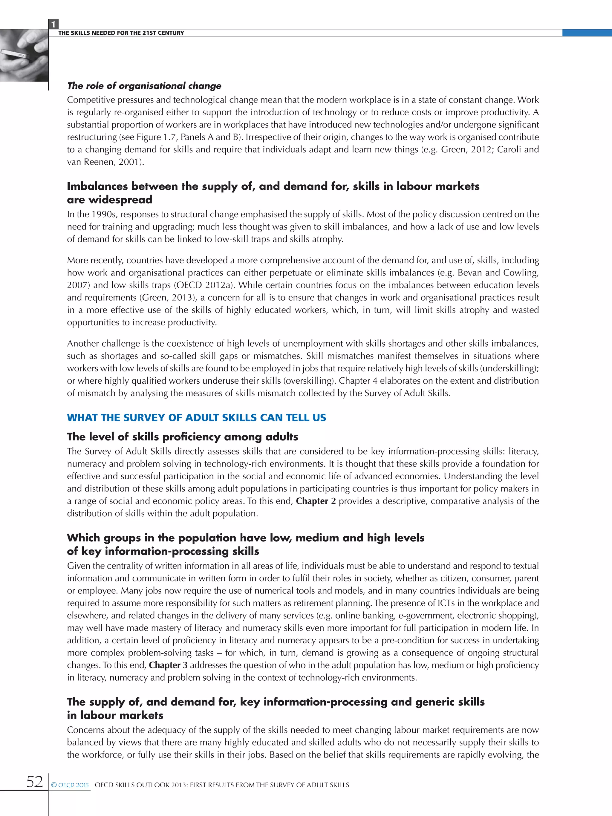1
The Skills Needed For The 21st Century
52 © OECD 2013  OECD Skills Outlook 2013: First Results from the Survey of Adult Skills
The role of organisational change
Competitive pressures and technological change mean that the modern workplace is in a state of constant change. Work
is regularly re-organised either to support the introduction of technology or to reduce costs or improve productivity. A
substantial proportion of workers are in workplaces that have introduced new technologies and/or undergone significant
restructuring (see Figure 1.7, Panels A and B). Irrespective of their origin, changes to the way work is organised contribute
to a changing demand for skills and require that individuals adapt and learn new things (e.g. Green, 2012; Caroli and
van Reenen, 2001).
Imbalances between the supply of, and demand for, skills in labour markets
are widespread
In the 1990s, responses to structural change emphasised the supply of skills. Most of the policy discussion centred on the
need for training and upgrading; much less thought was given to skill imbalances, and how a lack of use and low levels
of demand for skills can be linked to low-skill traps and skills atrophy.
More recently, countries have developed a more comprehensive account of the demand for, and use of, skills, including
how work and organisational practices can either perpetuate or eliminate skills imbalances (e.g. Bevan and Cowling,
2007) and low-skills traps (OECD 2012a). While certain countries focus on the imbalances between education levels
and requirements (Green, 2013), a concern for all is to ensure that changes in work and organisational practices result
in a more effective use of the skills of highly educated workers, which, in turn, will limit skills atrophy and wasted
opportunities to increase productivity.
Another challenge is the coexistence of high levels of unemployment with skills shortages and other skills imbalances,
such as shortages and so-called skill gaps or mismatches. Skill mismatches manifest themselves in situations where
workers with low levels of skills are found to be employed in jobs that require relatively high levels of skills (underskilling);
or where highly qualified workers underuse their skills (overskilling). Chapter 4 elaborates on the extent and distribution
of mismatch by analysing the measures of skills mismatch collected by the Survey of Adult Skills.
What the Survey of Adult Skills can tell us
The level of skills proficiency among adults
The Survey of Adult Skills directly assesses skills that are considered to be key information-processing skills: literacy,
numeracy and problem solving in technology-rich environments. It is thought that these skills provide a foundation for
effective and successful participation in the social and economic life of advanced economies. Understanding the level
and distribution of these skills among adult populations in participating countries is thus important for policy makers in
a range of social and economic policy areas. To this end, Chapter 2 provides a descriptive, comparative analysis of the
distribution of skills within the adult population.
Which groups in the population have low, medium and high levels
of key information-processing skills
Given the centrality of written information in all areas of life, individuals must be able to understand and respond to textual
information and communicate in written form in order to fulfil their roles in society, whether as citizen, consumer, parent
or employee. Many jobs now require the use of numerical tools and models, and in many countries individuals are being
required to assume more responsibility for such matters as retirement planning. The presence of ICTs in the workplace and
elsewhere, and related changes in the delivery of many services (e.g. online banking, e-government, electronic shopping),
may well have made mastery of literacy and numeracy skills even more important for full participation in modern life. In
addition, a certain level of proficiency in literacy and numeracy appears to be a pre-condition for success in undertaking
more complex problem-solving tasks – for which, in turn, demand is growing as a consequence of ongoing structural
changes.To this end, Chapter 3 addresses the question of who in the adult population has low, medium or high proficiency
in literacy, numeracy and problem solving in the context of technology-rich environments.
The supply of, and demand for, key information-processing and generic skills
in labour markets
Concerns about the adequacy of the supply of the skills needed to meet changing labour market requirements are now
balanced by views that there are many highly educated and skilled adults who do not necessarily supply their skills to
the workforce, or fully use their skills in their jobs. Based on the belief that skills requirements are rapidly evolving, the
 