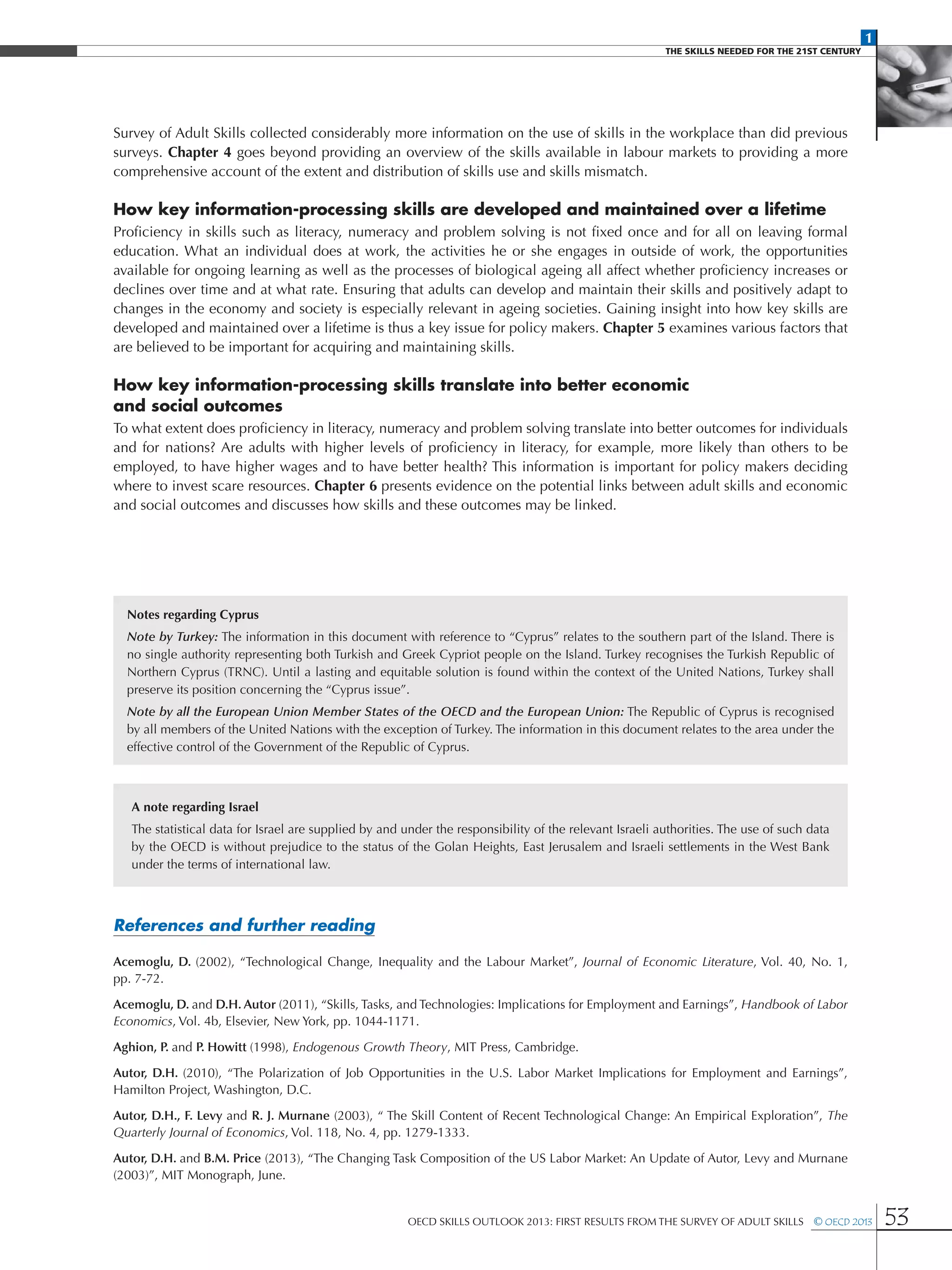 1
The Skills Needed For The 21st Century
OECD Skills Outlook 2013: First Results from the Survey of Adult Skills  © OECD 2013 53
Survey of Adult Skills collected considerably more information on the use of skills in the workplace than did previous
surveys. Chapter 4 goes beyond providing an overview of the skills available in labour markets to providing a more
comprehensive account of the extent and distribution of skills use and skills mismatch.
How key information-processing skills are developed and maintained over a lifetime
Proficiency in skills such as literacy, numeracy and problem solving is not fixed once and for all on leaving formal
education. What an individual does at work, the activities he or she engages in outside of work, the opportunities
available for ongoing learning as well as the processes of biological ageing all affect whether proficiency increases or
declines over time and at what rate. Ensuring that adults can develop and maintain their skills and positively adapt to
changes in the economy and society is especially relevant in ageing societies. Gaining insight into how key skills are
developed and maintained over a lifetime is thus a key issue for policy makers. Chapter 5 examines various factors that
are believed to be important for acquiring and maintaining skills.
How key information-processing skills translate into better economic
and social outcomes
To what extent does proficiency in literacy, numeracy and problem solving translate into better outcomes for individuals
and for nations? Are adults with higher levels of proficiency in literacy, for example, more likely than others to be
employed, to have higher wages and to have better health? This information is important for policy makers deciding
where to invest scare resources. Chapter 6 presents evidence on the potential links between adult skills and economic
and social outcomes and discusses how skills and these outcomes may be linked.
References and further reading
Acemoglu, D. (2002), “Technological Change, Inequality and the Labour Market”, Journal of Economic Literature, Vol. 40, No. 1,
pp. 7-72.
Acemoglu, D. and D.H. Autor (2011), “Skills, Tasks, and Technologies: Implications for Employment and Earnings”, Handbook of Labor
Economics, Vol. 4b, Elsevier, New York, pp. 1044-1171.
Aghion, P. and P. Howitt (1998), Endogenous Growth Theory, MIT Press, Cambridge.
Autor, D.H. (2010), “The Polarization of Job Opportunities in the U.S. Labor Market Implications for Employment and Earnings”,
Hamilton Project, Washington, D.C.
Autor, D.H., F. Levy and R. J. Murnane (2003), “ The Skill Content of Recent Technological Change: An Empirical Exploration”, The
Quarterly Journal of Economics, Vol. 118, No. 4, pp. 1279-1333.
Autor, D.H. and B.M. Price (2013), “The Changing Task Composition of the US Labor Market: An Update of Autor, Levy and Murnane
(2003)”, MIT Monograph, June.
Notes regarding Cyprus
Note by Turkey: The information in this document with reference to “Cyprus” relates to the southern part of the Island. There is
no single authority representing both Turkish and Greek Cypriot people on the Island. Turkey recognises the Turkish Republic of
Northern Cyprus (TRNC). Until a lasting and equitable solution is found within the context of the United Nations, Turkey shall
preserve its position concerning the “Cyprus issue”.
Note by all the European Union Member States of the OECD and the European Union: The Republic of Cyprus is recognised
by all members of the United Nations with the exception of Turkey. The information in this document relates to the area under the
effective control of the Government of the Republic of Cyprus.
A note regarding Israel
The statistical data for Israel are supplied by and under the responsibility of the relevant Israeli authorities. The use of such data
by the OECD is without prejudice to the status of the Golan Heights, East Jerusalem and Israeli settlements in the West Bank
under the terms of international law.
 