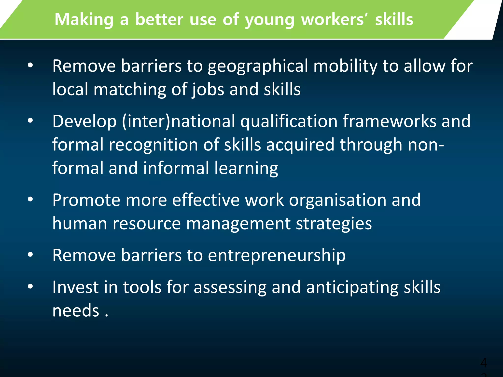 4
Making a better use of young workers’ skills
• Remove barriers to geographical mobility to allow for
local matching of jobs and skills
• Develop (inter)national qualification frameworks and
formal recognition of skills acquired through non-
formal and informal learning
• Promote more effective work organisation and
human resource management strategies
• Remove barriers to entrepreneurship
• Invest in tools for assessing and anticipating skills
needs .
 