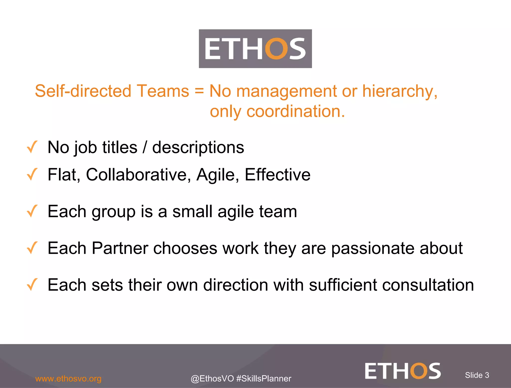 Slide 3www.ethosvo.org @EthosVO #SkillsPlanner
✓  No job titles / descriptions
✓  Flat, Collaborative, Agile, Effective
✓  Each group is a small agile team
✓  Each Partner chooses work they are passionate about
✓  Each sets their own direction with sufficient consultation
Self-directed Teams = No management or hierarchy,
only coordination.
 