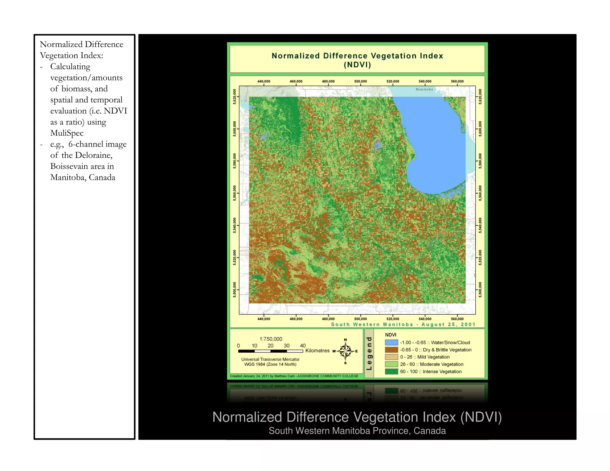 Normalized Difference
Vegetation Index:
- Calculating
  vegetation/amounts
  of biomass, and
  spatial and temporal
  evaluation (i.e. NDVI
  as a ratio) using
  MuliSpec
- e.g., 6-channel image
  of the Deloraine,
  Boissevain area in
  Manitoba, Canada




                          Normalized Difference Vegetation Index (NDVI)
                                  South Western Manitoba Province, Canada
 