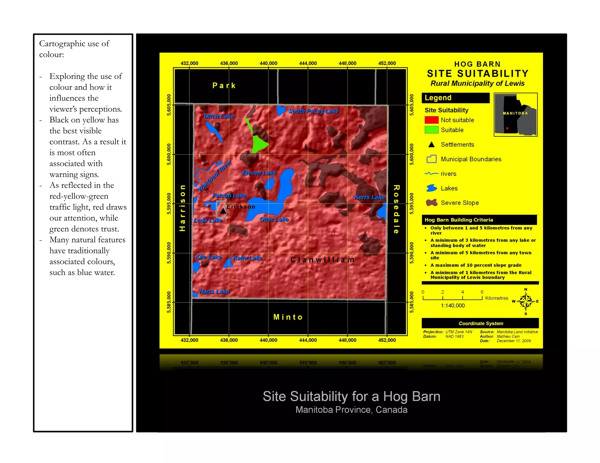 Cartographic use of
colour:

- Exploring the use of
  colour and how it
  influences the
  viewer’s perceptions.
- Black on yellow has
  the best visible
  contrast. As a result it
  is most often
  associated with
  warning signs.
- As reflected in the
  red-yellow-green
  traffic light, red draws
  our attention, while
  green denotes trust.
- Many natural features
  have traditionally
  associated colours,
  such as blue water.




                             Site Suitability for a Hog Barn
                                  Manitoba Province, Canada
 