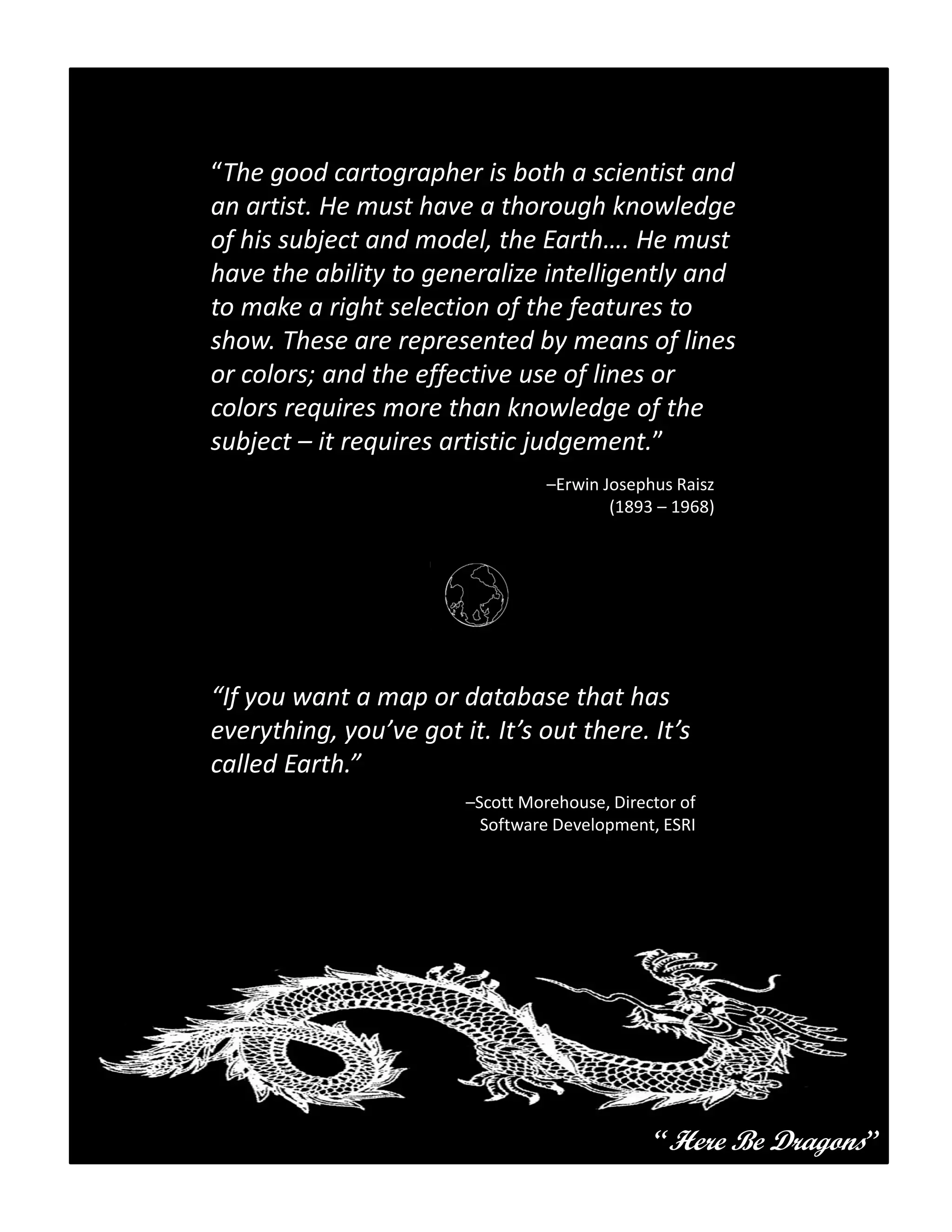 “The good cartographer is both a scientist and
an artist. He must have a thorough knowledge
of his subject and model, the Earth…. He must
have the ability to generalize intelligently and
to make a right selection of the features to
show. These are represented by means of lines
or colors; and the effective use of lines or
colors requires more than knowledge of the
subject – it requires artistic judgement.”
                                  –Erwin Josephus Raisz
                                          (1893 – 1968)




“If you want a map or database that has
everything, you’ve got it. It’s out there. It’s
called Earth.”
                        –Scott Morehouse, Director of
                          Software Development, ESRI




                                               “Here Be Dragons”
 