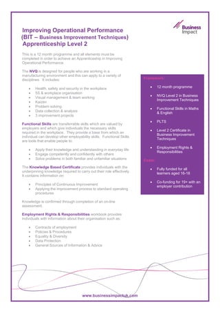 Improving Operational Performance
(BIT – Business Improvement Techniques)
 Apprenticeship Level 2
This is a 12 month programme and all elements must be
completed in order to achieve an Apprenticeship in Improving
Operational Performance.

The NVQ is designed for people who are working in a
manufacturing environment and this can apply to a variety of
disciplines. It includes:                                              Framework:

    •   Health, safety and security in the workplace                      •     12 month programme
    •   5S & workplace organisation
                                                                          •     NVQ Level 2 in Business
    •   Visual management & team working
                                                                                Improvement Techniques
    •   Kaizen
    •   Problem solving
                                                                          •     Functional Skills in Maths
    •   Data collection & analysis
                                                                                & English
    •   3 improvement projects
                                                                          •     PLTS
Functional Skills are transferrable skills which are valued by
employers and which give individuals the necessary skills
                                                                          •     Level 2 Certificate in
required in the workplace. They provide a base from which an
                                                                                Business Improvement
individual can develop other employability skills. Functional Skills
                                                                                Techniques
are tools that enable people to:
                                                                          •     Employment Rights &
    •   Apply their knowledge and understanding in everyday life
                                                                                Responsibilities
    •   Engage competently and confidently with others
    •   Solve problems in both familiar and unfamiliar situations      Costs:
The Knowledge Based Certificate provides individuals with the             •     Fully funded for all
underpinning knowledge required to carry out their role effectively.
                                                                                learners aged 16-18
It contains information on:
                                                                          •     Co-funding for 19+ with an
    •   Principles of Continuous Improvement
                                                                                employer contribution
    •   Applying the improvement process to standard operating
        procedures

Knowledge is confirmed through completion of an on-line
assessment.

Employment Rights & Responsibilities workbook provides
individuals with information about their organisation such as:

    •   Contracts of employment
    •   Policies & Procedures
    •   Equality & Diversity
    •   Data Protection
    •   General Sources of Information & Advice




                                      www.businessimpactuk.com
 