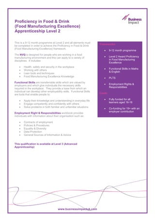 Proficiency in Food & Drink
(Food Manufacturing Excellence)
Apprenticeship Level 2

This is a 9-12 month programme at Level 2 and all elements must
                                                                       Frameworks:
be completed in order to achieve the Proficiency in Food & Drink
(Food Manufacturing Excellence) framework.
                                                                          •     9-12 month programme
The NVQ is designed for people who are working in a food
manufacturing environment and this can apply to a variety of              •     Level 2 Award Proficiency
disciplines. It includes:                                                       in Food Manufacturing
                                                                                Excellence
    •   Health, safety and security in the workplace
                                                                          •     Functional Skills in Maths
    •   Working with others
                                                                                & English
    •   Lean tools and techniques
    •   Food Manufacturing Excellence Knowledge
                                                                          •     PLTS
Functional Skills are transferrable skills which are valued by
                                                                          •     Employment Rights &
employers and which give individuals the necessary skills
                                                                                Responsibilities
required in the workplace. They provide a base from which an
individual can develop other employability skills. Functional Skills
                                                                       Costs:
are tools that enable people to:
                                                                          •     Fully funded for all
    •   Apply their knowledge and understanding in everyday life
                                                                                learners aged 16-18
    •   Engage competently and confidently with others
    •   Solve problems in both familiar and unfamiliar situations
                                                                          •     Co-funding for 19+ with an
                                                                                employer contribution
Employment Right & Responsibilities workbook provides
individuals with information about their organisation such as:

    •   Contracts of employment
    •   Policies & Procedures
    •   Equality & Diversity
    •   Data Protection
    •   General Sources of Information & Advice


This qualification is available at Level 3 (Advanced
Apprenticeship)




                                       www.businessimpactuk.com
 