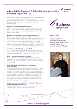 Alison Giblin, Business & Administration Apprentice
Business Impact UK Ltd
Alison Giblin is our Business & Administration Apprentice here at
Head Office and she has been working through her
Apprenticeship since March 2011. She has taken time out of her
busy working day to answer some questions about her
Apprenticeship.

Why did you choose an Apprenticeship?
I chose an apprenticeship as I thought it would be a beneficial
way for me to gain valuable work experience as well as to be
able to complete and achieve recognised qualifications in the
subject of my choice.

Why did you choose that particular Apprenticeship?                     Alison said:
This particular apprenticeship appealed to me mainly as I
already had a growing interest in Business & Administration and        “During my time at
I knew it was a subject that would be useful to me throughout my
future career. Also having the opportunity to work within a
                                                                       Business Impact I have
training organisation seemed to be an added benefit as it would        learned a lot, worked a lot
allow me to have an advantage with completing my qualification         and I know it’s an
and have the satisfaction of seeing how the organisation works.        experience I won’t forget.”
How have you found the journey so far?
Since I have started I have enjoyed learning new skills and
realising my ability. I think it is a more advantageous and diverse
approach to education and it was the right choice for me.

What’s good about the Apprenticeship?
In my opinion, the best aspect of the apprenticeship is the
flexibility to be able to complete it at my own pace as it allows
me to not only learn more but to have time to take full advantage
of working life.

What is a typical day for you and what are your
responsibilities?
On a regular day my duties and responsibilities can vary hugely,
I am involved in work from all departments, for example; on
occasion I will be given research or data collection projects to
complete; on others, I am given enrolments for apprenticeships
and/or NVQ’s to input onto our database for the Admin Team. I
have also spent time covering on reception, dealing with the
phone, post, travel and accommodation, purchase orders and
stock control etc. I would say my main responsibility is to be
available for whatever I’m needed for.

Would you recommend BIUK to your friends if they were
looking for an Apprenticeship?
Yes, it is a nice environment and it is interesting to see how the
company works, the structure and its production.




                                    “Experts in Training Nationwide”
 