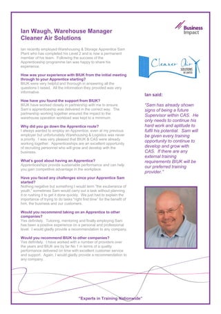 Ian Waugh, Warehouse Manager
Cleaner Air Solutions
Ian recently employed Warehousing & Storage Apprentice Sam
Plant who has completed his Level 2 and is now a permanent
member of his team. Following the success of the
Apprenticeship programme Ian was happy to share his
experience.

How was your experience with BIUK from the initial meeting
through to your Apprentice starting?
BIUK were very helpful and thorough in answering all the
questions I raised. All the information they provided was very
informative.
                                                                         Ian said:
How have you found the support from BIUK?
BIUK have worked closely in partnership with me to ensure                “Sam has already shown
Sam’s apprenticeship was delivered in the correct way. The               signs of being a future
partnership working together ensured the impact to the
                                                                         Supervisor within CAS. He
warehouse operation workload was kept to a minimum.
                                                                         only needs to continue his
Why did you go down the Apprentice route?                                hard work and aptitude to
I always wanted to employ an Apprentice, even at my previous             fulfil his potential. Sam will
employer but unfortunately Warehousing & Logistics was never             be given every training
a priority. I was very pleased that BIUK & CAS were already
                                                                         opportunity to continue to
working together. Apprenticeships are an excellent opportunity
of recruiting personnel who will grow and develop with the               develop and grow with
business.                                                                CAS. If there are any
                                                                         external training
What’s good about having an Apprentice?                                  requirements BIUK will be
Apprenticeships provide sustainable performance and can help
                                                                         our preferred training
you gain competitive advantage in the workplace.
                                                                         provider.”
Have you faced any challenges since your Apprentice Sam
started?
Nothing negative but something I would term “the exuberance of
youth,” sometimes Sam would carry out a task without planning
it or rushing it to get it done quickly. We just had to explain the
importance of trying to do tasks “right first time” for the benefit of
him, the business and our customers.

Would you recommend taking on an Apprentice to other
companies?
Yes definitely. Tutoring, mentoring and finally employing Sam
has been a positive experience on a personal and professional
level. I would gladly provide a recommendation to any company.

Would you recommend BIUK to other companies?
Yes definitely. I have worked with a number of providers over
the years and BIUK are by far No 1 in terms of a quality
performance delivered on time with excellent customer service
and support. Again, I would gladly provide a recommendation to
any company.




                                      “Experts in Training Nationwide”
 