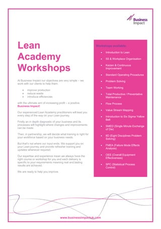 Lean                                                              Workshops available:

                                                                     •   Introduction to Lean

Academy                                                              •   5S & Workplace Organisation

                                                                     •
Workshops                                                            •
                                                                         Kaizen & Continuous
                                                                         Improvement

                                                                         Standard Operating Procedures

At Business Impact our objectives are very simple – we               •   Problem Solving
work with our clients to help them:
                                                                     •   Team Working
    •   improve production
    •   reduce waste                                                 •   Total Productive / Preventative
    •   introduce efficiencies                                           Maintenance

with the ultimate aim of increasing profit – a positive              •   Flow Process
Business Impact!
                                                                     •   Value Stream Mapping
Our experienced Lean Academy practitioners will lead you
every step of the way on your Lean journey.                          •   Introduction to Six Sigma Yellow
                                                                         Belt
Firstly an in depth diagnostic of your business and its
processes will highlight where changes and improvements              •   SMED (Single Minute Exchange
can be made.                                                             of Die)
Then, in partnership, we will decide what training is right for
                                                                     •   8D (Eight Disciplines Problem
your workforce based on your business needs.
                                                                         Solving)
But that’s not where our input ends. We support you on
                                                                     •   FMEA (Failure Mode Effects
your Lean journey and provide refresher training and
                                                                         Analysis)
updates whenever required.

Our expertise and experience mean we always have the                 •   OEE (Overall Equipment
right course or workshop for you and each delivery is                    Effectiveness)
specific to your requirements meaning real and lasting
results are achieved.                                                •   SPC (Statistical Process
                                                                         Control)
We are ready to help you improve.




                                     www.businessimpactuk.com
 