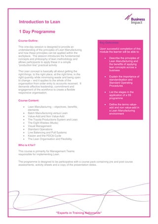 Introduction to Lean

1 Day Programme

Course Outline:
                                                                   Key Outcomes:
This one-day session is designed to provide an
understanding of the principles of Lean Manufacturing              Upon successful completion of this
and how these principles can be applied within the                 module the learner will be able to:
workplace. The session introduces the fundamental
concepts and philosophy of lean methodology and                        •   Describe the principles of
allows participants to apply these in a simple                             Lean Manufacturing and
“production line” practical activity.                                      the benefits of applying
                                                                           lean concepts across a
The Lean concept is basically all about getting the                        business
right things, to the right place, at the right time, in the
right quantity while minimising waste and being open                   •   Explain the importance of
to change – and it applies to the whole of the                             standardisation and
organisation from order entry to accounts received. It                     Standard Operating
demands effective leadership, commitment and                               Procedures
engagement of the workforce to create a flexible
responsive organisation.                                               •   List the stages in the
                                                                           application of a 5S
                                                                           programme
Course Content:
                                                                       •   Define the terms value-
    •   Lean Manufacturing – objectives, benefits,                         add and non value-add in
        elements                                                           a Lean Manufacturing
    •   Batch Manufacturing versus Lean                                    environment
    •   Value-Add and Non Value-Add
    •   The Toyota Productions System and Lean
    •   The Eight Wastes (Muda)
    •   Visual Management
    •   Standard Operations
    •   Line Balancing and Pull Systems
    •   Kaizen and the PDCA Cycle
    •   The Lean Organisation and Flexibility

Who is it for?

This course is primarily for Management Teams
responsible for implementing Lean.

The programme is designed to be participative with a course pack containing pre and post course
assessments, activity sheets and a copy of the presentation slides.




                                   “Experts in Training Nationwide”
 