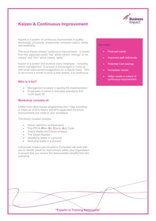 Kaizen & Continuous Improvement


Kaizen is a system of continuous improvement in quality,
technology, processes, productivity, company culture, safety
and leadership.                                                    Benefits:

The word Kaizen means “continuous improvement.” It comes              •   Reduced waste
from the Japanese words “Kai” which means “change” or “to
correct” and “Zen” which means “good.”                                •   Improved staff skill levels

Kaizen is a system that involves every employee – including           •   Potential Cost savings
senior management. Everyone is encouraged to come up
with small improvement suggestions on a regular basis. This           •   Immediate results
is not a once a month or once a year activity, it is continuous.
                                                                      •   Helps create a culture of
                                                                          continuous improvement
Who is it for?

    •   Management involved in leading 5S implementation
    •   Employees involved in everyday operations that
        could apply 5S

Workshop consists of:

Unlike most other Kaizen programmes this 1 Day workshop
is made up of 20% theory and 80% application so actual
improvements are made to your workplace.

The theory covered includes:

    •   Kaizen definition and teamwork
    •   The PDCA (Plan, Do, Check, Act) Cycle
    •   Check sheets and Pareto analysis
    •   The Seven Wastes
    •   Identifying waste in a process
    •   Reducing waste in a process

A Business Impact Lean Academy Consultant will work with
you to identify areas for improvement within your organisation
to ensure that you receive the best possible benefits from the
workshop.




                                 “Experts in Training Nationwide”
 