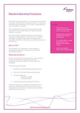 Standard Operating Procedures


A standard operating procedure is a company-wide formalised
structure to handle specific operational activities. They are an
essential supporting element in the creation of good planning      Benefits:
and control within a company.
                                                                      •   All members of your
They standardise the approach of individuals to specific                  workforce will be trained to
procedures, improving the quality and speed of decision                   work in the same way
making in key areas.
                                                                      •   Standardisation across the
Also they provide a valuable structure for inter-company                  business and sharing of
discussion and development; with a key role in creating a                 best practice
knowledge management base within the organisation,
particularly important in cost cutting, competitive analysis and      •   You will be able to manage
exit planning.                                                            the workforce more
                                                                          effectively with greater
Who is it for?                                                            control

This workshop is for Supervisors, Team Leaders or                     •   Audit documentation –
Management interested in writing their own standard                       training, risk & best practice
operating procedures.

Workshop consists of:

Unlike most other SOP programmes this 1 Day workshop
is made up of 20% theory and 80% application.
Participants will write an SOP that can be used in the
workplace.

The theory covered includes:

    •   Background to Standard Operating Procedures

    •   Elements of Standard Operating Procedures

    •   Practical Application
                - Preparing for SOP
                - Carrying out SOP

    •   Sustaining Standard Operating Procedures

A Business Impact Lean Academy Consultant will work
with you to identify areas for improvement within your
organisation to ensure that you receive the best possible
benefits from the workshop.




                                    www.businessimpactuk.com
 