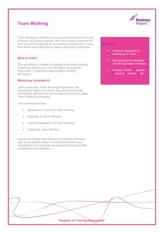 Team Working


Team Working is defined as a work practice based on the use
of teams, or groups of people, who have shared objectives at
work and who co-operate to achieve those objectives in a way      Benefits:
that allows each individual to make a distinctive contribution.
                                                                     •   Common approach to
                                                                         working as a Team
Who is it for?
                                                                     •   Recognising the strengths
This workshop is suitable for existing work teams seeking                of individual team members
to optimise performance and Managers leading their
teams and / or operators applying team working                       •   Practise TEAM – Together
techniques.                                                              Everyone Achieves More

Workshop consists of:

Unlike most other Team Working programmes this
workshop is made up of theory and practical activities.
Participants will learn not only the theory but how to apply
Team Working techniques.

The workshop includes:

    •   Background / history of Team Working

    •   Elements of Team Working

    •   Practical Application of Team Working

    •   Sustaining Team Working


A Business Impact Lean Academy Consultant will work
with you to identify areas for improvement within your
organisation to ensure that you receive the best possible
benefits from the workshop.




                                  “Experts in Training Nationwide”
 
