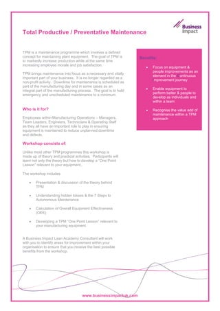Total Productive / Preventative Maintenance


TPM is a maintenance programme which involves a defined
concept for maintaining plant equipment. The goal of TPM is       Benefits:
to markedly increase production while at the same time
increasing employee morale and job satisfaction.
                                                                     •   Focus on equipment &
                                                                         people improvements as an
TPM brings maintenance into focus as a necessary and vitally
                                                                         element in the Continuous
important part of your business. It is no longer regarded as a
                                                                         Improvement journey
non-profit activity. Downtime for maintenance is scheduled as
part of the manufacturing day and in some cases as an
                                                                     •   Enable equipment to
integral part of the manufacturing process. The goal is to hold
                                                                         perform better & people to
emergency and unscheduled maintenance to a minimum.
                                                                         develop as individuals and
                                                                         within a team

Who is it for?                                                       •   Recognise the value add of
                                                                         maintenance within a TPM
Employees within Manufacturing Operations – Managers,                    approach
Team Leaders, Engineers, Technicians & Operating Staff
as they all have an important role to play in ensuring
equipment is maintained to reduce unplanned downtime
and defects.

Workshop consists of:

Unlike most other TPM programmes this workshop is
made up of theory and practical activities. Participants will
learn not only the theory but how to develop a “One Point
Lesson” relevant to your equipment..

The workshop includes

    •   Presentation & discussion of the theory behind
        TPM

    •   Understanding hidden losses & the 7 Steps to
        Autonomous Maintenance

    •   Calculation of Overall Equipment Effectiveness
        (OEE)

    •   Developing a TPM “One Point Lesson” relevant to
        your manufacturing equipment


A Business Impact Lean Academy Consultant will work
with you to identify areas for improvement within your
organisation to ensure that you receive the best possible
benefits from the workshop.




                                      www.businessimpactuk.com
 