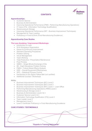 CONTENTS

Apprenticeships:
   • Customer Service
   • Business & Administration
   • Improving Operational Performance (PMO - Performing Manufacturing Operations)
  • IT Users (ITQ - Information Technology Qualification)
  • Warehousing & Storage
  • Improving Operational Performance (BIT - Business Improvement Techniques)
  • Management & Team Leading
  • Proficiency in Food & Drink (Food Manufacturing Excellence)

Apprenticeship Case Studies

The Lean Academy / Improvement Workshops:
   • Introduction to Lean
   • 5S & Workplace Organisation
   • Kaizen & Continuous Improvement
   • Standard Operating Procedures
   • Problem Solving
   • Visual Management
   • Team Working
   • Total Productive / Preventative Maintenance
   • Flow Process
   • SMED – Single Minute Exchange of Die
   • 8D - Eight Disciplines Problem Solving
   • FMEA – Failure Mode Effects Analysis
   • OEE – Overall Equipment Effectiveness
   • SPC – Statistical Process Control
   • Introduction to Six Sigma Yellow Belt (not certified)
   • Additional Courses / Workshops

NVQs:
  • Business Improvement Techniques (BIT) Level 2
  • Business Improvement Techniques (BIT) Level 3
  • Business Improvement Techniques (BIT) Level 2 – Lean Office
  • Performing Manufacturing Operations (PMO) Level 2
  • Warehousing & Storage Level 2
  • Business & Administration Level 2 & 3
  • Customer Service Level 2 & 3
  • Information Technology Qualification (ITQ) Level 2
  • Team Leader Level 2
  • Management Level 3
  • Level 2 Certificate Proficiency in Food Manufacturing Excellence

CASE STUDIES / TESTIMONIALS




                            “Experts in Training Nationwide”
 