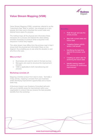 Value Stream Mapping (VSM)


Value Stream Mapping (VSM), sometimes referred to as the
“Learning to See” Map or cartoon, has emerged as a very        Benefits:
popular and clear way to illustrate the current state and
desired future state of a process.                                •   Walk through and see the
                                                                      whole process
The method maps all the physical and information flows
necessary for a process and depicts the value-adding
                                                                  •   Map both current state and
activities necessary to produce what is required in the
                                                                      future state
sequence in which they happen.
                                                                  •   Targeting Kaizen activity
The value stream map differs from the process map in that it
                                                                      where it will benefit
shows both the physical and information flows on one
diagram, thus enabling you to see what the situation is and
why this is the case.                                             •   Identifying the lead time
                                                                      against the process cycle
                                                                      time
Who is it for?                                                    •   Creating an action plan for
                                                                      achieving the future state
    •   Businesses who want to start on the lean journey.
    •   Managers who want to structure the improvement            •   Identify training needs of
        process.                                                      the business for continuous
    •   VSM is applicable to both manufacturing and                   improvement
        process.

Workshop consists of:

Mapping a familiar product from dock to dock. Normally a
2-Day activity, mapping a process from your business
whilst identifying improvement opportunities and a future
state map.

A Business Impact Lean Academy Consultant will work
with you to identify areas for improvement within your
organisation to ensure that you receive the best possible
benefits from the workshop.




                                    www.businessimpactuk.com
 
