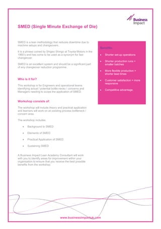 SMED (Single Minute Exchange of Die)


SMED is a lean methodology that reduces downtime due to
machine setups and changeovers.
                                                                 Benefits:
It is a phrase coined by Shigeo Shingo at Toyota Motors in the
1960’s and has come to be used as a synonym for fast             •   Shorter set-up operations
changeover.
                                                                 •   Shorter production runs =
SMED is an excellent system and should be a significant part         smaller batches
of any changeover reduction programme.
                                                                 •   More flexible production =
                                                                     shorter lead times
Who is it for?                                                   •   Customer satisfaction = more
                                                                     responsive
This workshop is for Engineers and operational teams
identifying actual / potential bottle necks / concerns and       •   Competitive advantage.
Managers needing to scope the application of SMED.


Workshop consists of:

The workshop will include theory and practical application
and learners will work on an existing process bottleneck /
concern area.

The workshop includes:

    •   Background to SMED

    •   Elements of SMED

    •   Practical Application of SMED

    •   Sustaining SMED


A Business Impact Lean Academy Consultant will work
with you to identify areas for improvement within your
organisation to ensure that you receive the best possible
benefits from the workshop.




                                     www.businessimpactuk.com
 