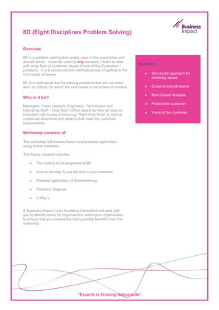 8D (Eight Disciplines Problem Solving)

Overview

8D is a problem solving tool widely used in the automotive and
aircraft sector. It can be used by any company / team to deal
with shop floor or customer issues (Voice of the Customer) /           Benefits:
problems. It is a structured and methodical way of getting to the
root cause of issues.                                                     •   Structured approach for
                                                                              resolving issues
8D is a methodical tool for solving problems that are recurrent
and / or critical, for which the root cause is not known or evident.      •   Cross functional teams

                                                                          •   Root Cause Analysis
Who is it for?
                                                                          •   Protect the customer
Managers, Team Leaders, Engineers, Technicians and
Operating Staff – shop floor / office based as they all have an
                                                                          •   Voice of the customer
important role to play in ensuring “Right First Time” to reduce
unplanned downtime and defects that meet the customer
requirements.

Workshop consists of:

The workshop will include theory and practical application
using actual problems.

The theory covered includes:

    •   The History & Development of 8D

    •   How to develop & use the tool in your business

    •   Practical application of Brainstorming

    •   Fishbone Diagram

    •   5 Why’s


A Business Impact Lean Academy Consultant will work with
you to identify areas for improvement within your organisation
to ensure that you receive the best possible benefits from the
workshop.




                                   “Experts in Training Nationwide”
 