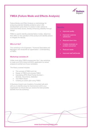 FMEA (Failure Mode and Effects Analysis)

Failure Modes and Effect Analysis is methodology for
analyzing potential reliability problems early in the
development cycle where it is easier to take actions to             Benefits:
overcome these issues, thereby enhancing reliability through
design.
                                                                       •   Improved quality
FMEA is used to identify potential failure modes, determine
                                                                       •   Improved customer
their effect on the operation of the product and identify actions
                                                                           satisfaction
to mitigate the failures.
                                                                       •   Reduced down time

Who is it for?                                                         •   Creates emphasis on
                                                                           problem prevention
This workshop is for Engineers / Technical Specialists and
Managers who would like an appreciation / understanding                •   Reduced waste
of FMEA.
                                                                       •   Improved staff skill levels

Workshop consists of:

Unlike most other FMEA programmes this 1 day workshop
is made up of 20% theory and 80% application so actual
analysis is carried out of your workplace.

The theory covered includes:

    •   The concept of FMEA and risk
    •   Design of FMEA and process FMEA
    •   Calculating RPN (Risk Priority Number) –
        Severity, Occurrence, Detection
    •   The FMEA Sheet
    •   Creating an action plan using FMEA

A Business Impact Lean Academy Consultant will work
with you to identify areas for improvement within your
organisation to ensure that you receive the best possible
benefits from the workshop.




                                     www.businessimpactuk.com
 