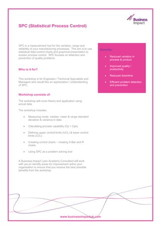 SPC (Statistical Process Control)



SPC is a measurement tool for the variation, range and
reliability of your manufacturing processes. The aim is to use   Benefits:
statistical data control charts and graphical presentation to
sustain process control. SPC focuses on detection and
                                                                    •   Reduced variation in
prevention of quality problems.
                                                                        process & product

                                                                    •   Improved quality /
Who is it for?                                                          productivity

                                                                    •   Reduced downtime
This workshop is for Engineers / Technical Specialists and
Managers who would like an appreciation / understanding             •   Efficient problem detection
of SPC.                                                                 and prevention


Workshop consists of:

The workshop will cover theory and application using
actual data.

The workshop includes:

    •   Measuring mode, median, mean & range standard
        deviation & variance in data

    •   Calculating process capability (Cp + Cpk)

    •   Defining upper control limits (UCL) & lower control
        limits (LCL)

    •   Creating control charts – creating X-Bar and R
        charts

    •   Using SPC as a problem solving tool


A Business Impact Lean Academy Consultant will work
with you to identify areas for improvement within your
organisation to ensure that you receive the best possible
benefits from the workshop.




                                   www.businessimpactuk.com
 