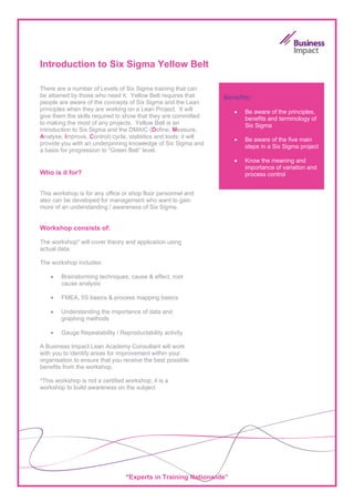 Introduction to Six Sigma Yellow Belt

There are a number of Levels of Six Sigma training that can
be attained by those who need it. Yellow Belt requires that       Benefits:
people are aware of the concepts of Six Sigma and the Lean
principles when they are working on a Lean Project. It will          •   Be aware of the principles,
give them the skills required to show that they are committed            benefits and terminology of
to making the most of any projects. Yellow Belt is an                    Six Sigma
introduction to Six Sigma and the DMAIC (Define, Measure,
Analyse, Improve, Control) cycle, statistics and tools; it will
                                                                     •   Be aware of the five main
provide you with an underpinning knowledge of Six Sigma and
                                                                         steps in a Six Sigma project
a basis for progression to “Green Belt” level.
                                                                     •   Know the meaning and
                                                                         importance of variation and
Who is it for?                                                           process control


This workshop is for any office or shop floor personnel and
also can be developed for management who want to gain
more of an understanding / awareness of Six Sigma.


Workshop consists of:

The workshop* will cover theory and application using
actual data.

The workshop includes:

    •   Brainstorming techniques, cause & effect, root
        cause analysis

    •   FMEA, 5S basics & process mapping basics

    •   Understanding the importance of data and
        graphing methods

    •   Gauge Repeatability / Reproductability activity

A Business Impact Lean Academy Consultant will work
with you to identify areas for improvement within your
organisation to ensure that you receive the best possible
benefits from the workshop.

*This workshop is not a certified workshop; it is a
workshop to build awareness on the subject




                                  “Experts in Training Nationwide”
 