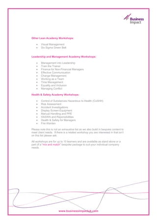 Other Lean Academy Workshops:

    •   Visual Management
    •   Six Sigma Green Belt

            Business Impact UK Ltd
Leadership and Management Academy Workshops:
              Endurance House
    •         Colmet Court
        Management into Leadership
    •   Train Seventh Avenue
              the Trainer
    •   Finance for Non-Financial Managers
              Gateshead
    •   Effective Communication
              NE11 0EF
    •   Change Management
    •   Working as a Team
             Tel:     0800 977 8566
    •   Time Management
    •   Equality and Inclusion
             Email: workshops@businessimpactuk.com
    •   Managing Conflict
            Web: http://www.businessimpactuk.com
Health & Safety Academy Workshops:

    •   Control of Substances Hazardous to Health (CoSHH)
    •   Risk Assessment
    •   Accident Investigations
    •   Display Screen Equipment
    •   Manual Handling and PPE
    •   HASWA and Reponsibilities
    •   Health & Safety for Managers
    •   Fire Warden

Please note this is not an exhaustive list as we also build in bespoke content to
meet client needs. If there is a related workshop you are interested in that isn’t
on this list please ask.

All workshops are for up to 10 learners and are available as stand alone or a
part of a “mix and match” bespoke package to suit your individual company
needs.




                        www.businessimpactuk.com
 