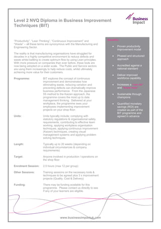 Level 2 NVQ Diploma in Business Improvement
Techniques (BIT)


“Productivity”, “Lean Thinking”, “Continuous Improvement” and            Benefits:
“Waste” – all these terms are synonymous with the Manufacturing and
Engineering Sector.                                                         •   Proven productivity
                                                                                improvement model
The reality is that manufacturing organisations have struggled for
decades in a highly competitive environment to reduce defects and           •   Phased and structured
waste whilst battling to create optimum flow by using Lean principles.          approach
With more pressure on companies than ever before, these tools are
now being adopted on a wider scale. The Public and Service sectors          •   Accredited against a
are using them increasingly to help reduce costs, whilst ultimately             national standard
achieving more value for their customers.
                                                                            •   Deliver improved
Programme:              BIT explores the concept of continuous                  workforce capability
                        improvement and demonstrates how
                        eliminating waste, reducing variation and           •   Increases a “can do”
                        preventing defects can dramatically improve             and “know how”
                        business performance. From the Japanese
                        5S method to the Kaizen approach, the               •   Sustainable through
                        programme covers the most up to date                    champions
                        management thinking. Delivered at your
                        workplace, the programme sees your                  •   Quantified monetary
                        employees implementing improvement                      savings (ROI) are
                        projects on your shop floor.                            created as part of the
                                                                                BIT programme and
Units:                  Units typically include; complying with                 agreed in advance
                        statutory regulations & organisational safety
                        requirements, contributing to effective team
                        working, applying workplace organisation
                        techniques, applying continuous improvement
                        (Kaizen) techniques, creating visual
                        management systems and applying problem
                        solving techniques.

Length:                 Typically up to 20 weeks (depending on
                        individual circumstances & company
                        requirements)

Target:                 Anyone involved in production / operations on
                        the shop floor

Enrolment Session:      2.5 hours (max 12 per group)

Other Sessions:         Training sessions on the necessary tools &
                        techniques to be agreed plus 3 x improvement
                        projects (Quality, Cost & Delivery)

Funding:                There may be funding available for this
                        programme. Please contact us directly to see
                        if any of your learners are eligible.




                                       www.businessimpactuk.com
 