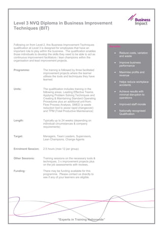 Level 3 NVQ Diploma in Business Improvement
Techniques (BIT)


Following on from Level 2, this Business Improvement Techniques
                                                                         Benefits:
qualification at Level 3 is designed for employees that have an
important role to play within the business. The qualification enables
                                                                            •   Reduce costs, variation
those individuals to develop the skills they need to be able to act as
                                                                                and waste
continuous improvement facilitators / lean champions within the
organisation and lead improvement projects.
                                                                            •   Improve business
                                                                                performance
Programme:               The training is followed by three facilitated
                         improvement projects where the learner             •   Maximise profits and
                         utilises the tools and techniques they have            revenue
                         learned.
                                                                            •   Helps reduce workplace
                                                                                accidents
Units:                   The qualification includes training in the
                         following areas; Leading Effective Teams,          •   Achieve results with
                         Applying Problem Solving Techniques and                minimal disruption to
                         Creating & Maintaining Standard Operating              operations
                         Procedures plus an additional unit from;
                         Flow Process Analysis, SMED (a waste               •   Improved staff morale
                         reduction tool to assist rapid changeover)
                         and TPM (Total Productive Maintenance)             •   Nationally recognised
                                                                                Qualification

Length:                  Typically up to 24 weeks (depending on
                         individual circumstances & company
                         requirements)


Target:                  Managers, Team Leaders, Supervisors,
                         Lean Champions, Change Agents


Enrolment Session:       2.5 hours (max 12 per group)


Other Sessions:          Training sessions on the necessary tools &
                         techniques, 3 x improvement projects plus
                         on the job assessments with reviews.

Funding:                 There may be funding available for this
                         programme. Please contact us directly to
                         see if any of your learners are eligible.




                                     “Experts in Training Nationwide”
 