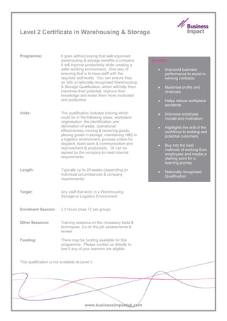 Level 2 Certificate in Warehousing & Storage


Programme:                It goes without saying that well organised
                          warehousing & storage benefits a company.       Benefits:
                          It will improve productivity while creating a
                          safer working environment. One way of              •   Improved business
                          ensuring that is to have staff with the                performance to assist in
                          requisite skill levels. You can ensure they            winning contracts
                          do with a nationally recognised Warehousing
                          & Storage Qualification; which will help them      •   Maximise profits and
                          maximise their potential, improve their                revenues
                          knowledge and make them more motivated
                          and productive.                                    •   Helps reduce workplace
                                                                                 accidents

Units:                    The qualification includes training which          •   Improves employee
                          could be in the following areas; workplace             morale and motivation
                          organisation, the identification and
                          elimination of waste, operational                  •   Highlights the skill of the
                          effectiveness, moving & receiving goods,               workforce to existing and
                          placing goods in storage, maintaining H&S in           potential customers
                          a logistics environment, process orders for
                          dispatch, team work & communication and            •   Buy into the best
                          improvement & productivity. Or can be                  methods of working from
                          agreed by the company to meet internal                 employees and maybe a
                          requirements.                                          starting point for a
                                                                                 learning journey
Length:                   Typically up to 20 weeks (depending on             •   Nationally recognised
                          individual circumstances & company                     Qualification
                          requirements)


Target:                   Any staff that work in a Warehousing,
                          Storage or Logistics Environment


Enrolment Session:        2.5 hours (max 12 per group)


Other Sessions:           Training sessions on the necessary tools &
                          techniques, 3 x on the job assessments &
                          review

Funding:                  There may be funding available for this
                          programme. Please contact us directly to
                          see if any of your learners are eligible.


This qualification is not available at Level 3.




                                         www.businessimpactuk.com
 